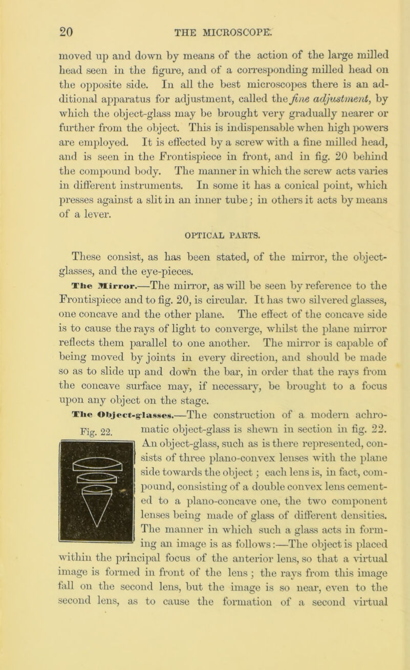 moved up and down by means of the action of the large milled head seen in the figm-e, and of a con-esponding milled head on the opposite side. In all the best microscopes there is an ad- ditional apparatus for adjustment, called the Jim adjustment, by which the object-ghiss may be brought very gradually nearer or further from the object. This is indispensable when high j>oWei’S are eni})loyed. It is effected by a screw with a fine milled head, and is seen in the Frontisjiiece in front, and in fig. 20 behind the coni])ound body. The manner in which the screw acts varies in diftei'ent instruments. In some it has a conical point, wliich presses against a sht in an inner tube; in others it acts by means of a lever. OPTICAL PARTS. These consist, as has been stated, of the miiTor, the object- glasses, and the eye-pieees. Tii« miirror.—The miiTor, as will be seen by reference to the Frontisiiiece and to fig. 20, is circular. It has two silvered glasses, one concave and the other plane. The effect of the concave side is to cause the rays of light to converge, whilst the plane mii-ror reflects them parallel to one another. The mirror is eapable of being moved by joints in every direction, and should be made so as to slide uji and down the bar, in order that the rays from the concave surface may, if necessary, be brought to a focus upon any object on the stage, Tiie Object-glasses.—The construction of a modern achro- matic object-glass is shewn in section in fig. 22. A.U object-glass, such as is there represented, con- sists of three })lano-convex lenses with the plane side towards the object; each lens is, in fact, com- pound, consisting of a double convex lens cement- ed to a plano-concave one, the two component lenses being made of glass of difierent densities. The manner in which such a glass acts in form- ing an image is as follows:—The object is })laced within the jirincijial focus of the anterior lens, so that a 'sdi’tual image is formed in front of the lens ; the rays from this image tall on the second lens, but the image is so near, even to the second lens, as to cause the formation of a second virtual Fig. 22.