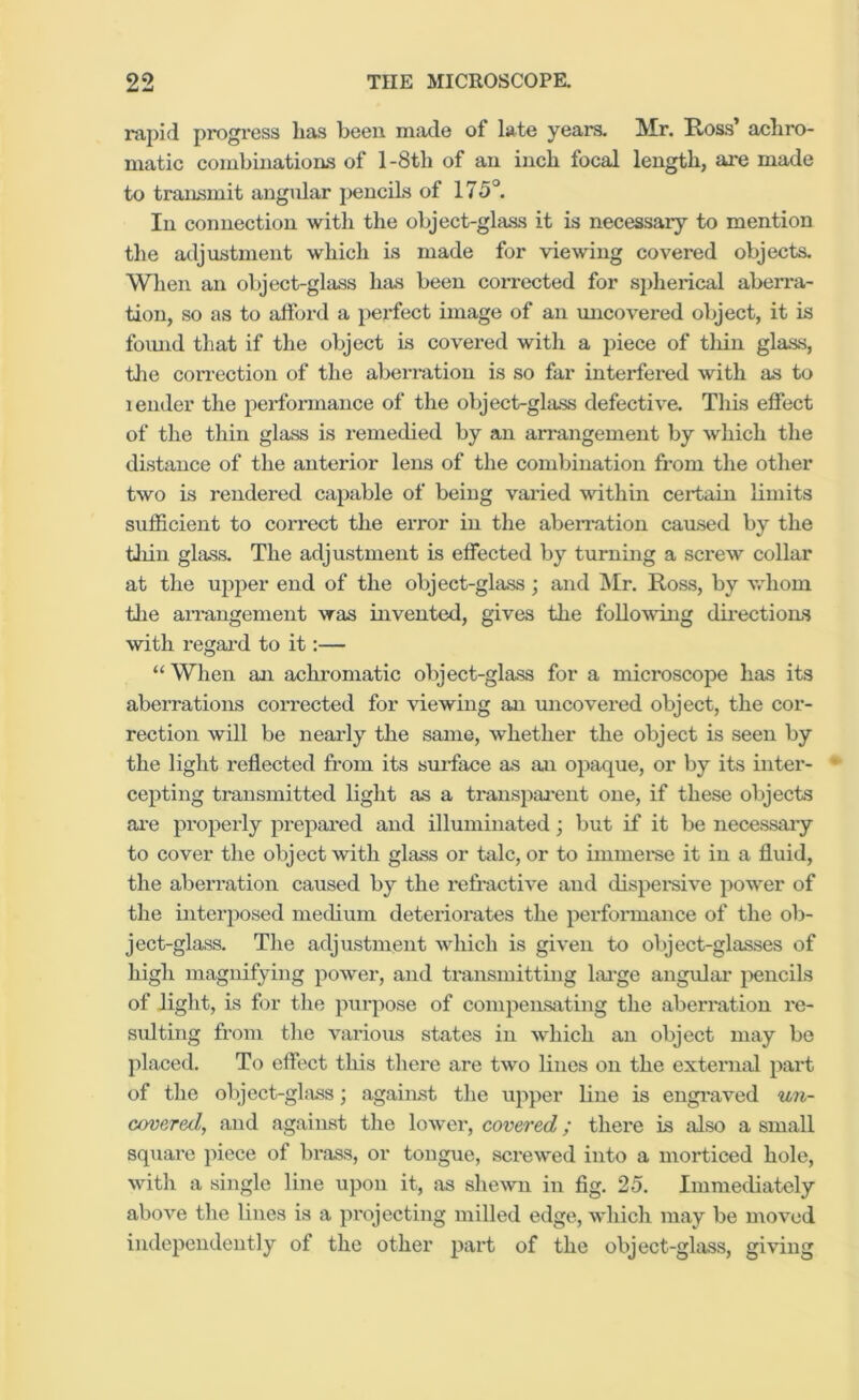 i-apid progi-ess lias been made of late years. Mr. Ross’ aeliro- matic combinations of l-8tli of an inch focal length, are made to transmit angular pencils of 175°. In connection with the object-glass it is necessary to mention the adjustment which is made for viewing covered objects. When an object-glass has been corrected for spherical aben-a- tion, so as to attbrd a perfect image of an uncovered object, it is foimd that if the object is covered with a piece of thin glass, tlie correction of the aberration is so far interfered with as to lender the performance of the object-glass defective. This effect of the thin glass is remedied by an arrangement by which the distance of the anterior lens of the combination from the other two is rendered capable of being varied within certain limits sufficient to correct the error in the abeiTation caused by the tliiu glass. The adjustment is effected by turning a screw collar at the ujiper end of the object-glass; and ]\Ir. Ross, by v.diom the aiu’angement was invented, gives the following dii’ections with regard to it:— “ When an achx'omatic object-glass for a microscope has its aberrations corrected for viewing an micovered object, the cor- rection will be nearly the same, whether the object is seen by the light reflected from its sui’face as an opaque, or by its inter- cepting transmitted light as a transpai-ent one, if these objects ai-e properly prepai-ed and illuminated; but if it be necessary to cover the object with glass or tide, or to immei’se it in a fluid, the abeiTation caused by the refractive and dispei’sive power of the interposed medium deteriorates the performance of the ob- ject-glass. The adjustment which is given to olject-glasses of high magnifying power, and ti'ansmitting lai'ge angular jiencils of light, is for the purpose of compensating the aberration re- siUting from the various states in which an object may be placed. To effect this there are two lines on the external part of the object-ghiss; against the upper line is engi’aved un- Govered, and against the lower, covered; there is also a small square piece of brass, or tongue, screwed into a morticed hole, with a single line upon it, as shewn in fig. 25, Immediately above the lines is a projecting milled edge, which may be moved independently of the other part of the object-glass, giving
