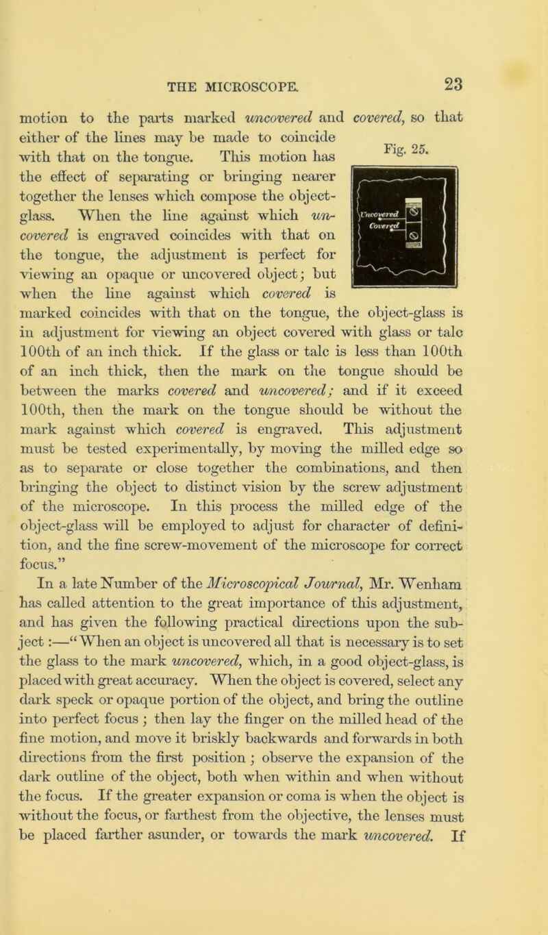 motion to the pai-ts marked uncovered and covered, so that either of the lines may he made to coincide with that on the tongue. Tlxis motion has the effect of separating or bringing nem'er together the lenses which compose the object- glass. When the line against which un^ covered is engi-aved coincides with that on the tongue, the adjustment is perfect for viewing an opaque or uncovered object; but when the line against which covered is marked coincides with that on the tongue, the object-glass is in adjustment for viewing an object covered with glass or talc 100th of an inch thick. If the glass or talc is less than 100th of an inch thick, then the mark on the tongue should be between the marks covered and uncovered; and if it exceed 100th, then the mark on the tongue shoidd be without the mark against which covered is engraved. This adjustment must be tested experimentally, by moving the milled edge so as to separate or close together the combinations, and then bringing the object to distinct vision by the screw adjustment of the microscope. In this process the milled edge of the object-glass will be employed to adjust for character of defini- tion, and the fine screw-movement of the microscope for correct focus.” In a late Number of Microscopical Journal, Mr. Wenham has called attention to the great importance of this adjustment, and has given the following practical directions upon the sub- ject :—“When an object is uncovered all that is necessary is to set the glass to the mark uncovered, which, in a good object-glass, is placed with great accm'acy. When the object is covered, select any dark speck or opaque portion of the object, and bring the outline into perfect focus ; then lay the finger on the milled head of the fine motion, and move it briskly backwards and forwards in both directions from the first position ; observe the expansion of the dark outline of the object, both when within and when without the focus. If the gi'eater expansion or coma is when the object is without the focus, or farthest from the objective, the lenses must be placed farther asunder, or towards the mai*k v/ncovered. If