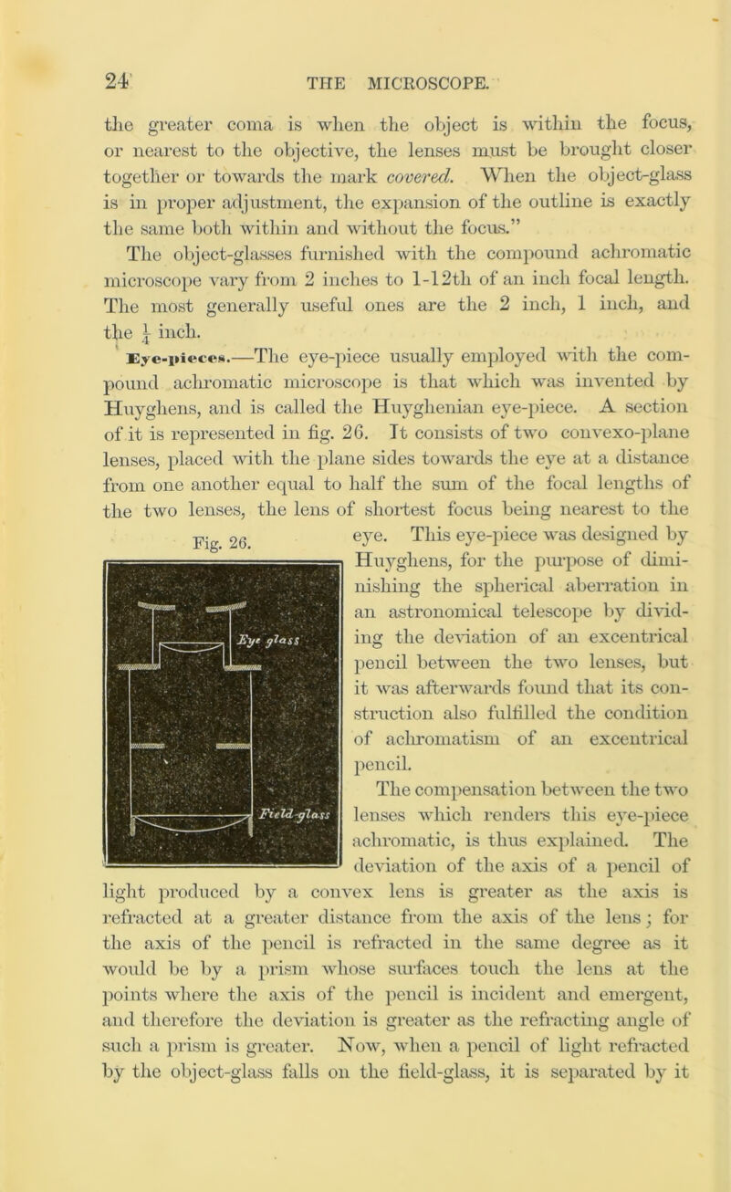 tlie greater coma is when the object is within the focus, or nearest to the objective, the lenses must be brought closer together or towards the mark covered. When the object-glass is in proper adjustment, the expansion of the outline is exactly tlie same both within and without the focus.” The object-glasses furnished with the compound achromatic microscope vary from 2 inches to 1-12th of an inch focal length. The most generally useful ones are the 2 inch, 1 inch, and the j inch. Eye-pieces.—The eye-piece usually employed Avith the com- pound aclu'omatic microscope is that which wiis invented by Huyghens, and is called the Huyghenian eye-piece. A section of it is represented in fig. 2G. Tt consists of tAvo coiiA’exo-plane lenses, placed Avith the plane sides toAvards the eye at a distance from one another equal to half the sum of the focal lengths of the two lenses, the lens of shortest focus being nearest to the eye. This eye-piece was designed by Huyghens, for the piu’pose of dimi- nishing the spherical aberration in an astronomical telescope l)y diAud- ing the deA-iatiou of an excentrical pencil between the tAAm lenses, but it Avas afterAvards fovind that its con- struction also fulfilled the condition of aclu'oniatism of an excentrical pencil. The compensation betAveen the two lenses Avhich rendei's this eye-piece achromatic, is thus explainecL The deviation of the axis of a pencil of light prodiiced by a couA'ex lens is greater as the axis is refracted at a greater distance from the axis of the lens; for the axis of the pencil is refracted in the same degree as it Avould be by a prism Avhose surfaces touch the lens at the jxiints Avhei’e the axis of the pencil is incident and emergent, and therefore the deAuation is greater as the refracting angle of such a prism is greater. Noav, Avheii a pencil of light refracted by the object-glass falls on the field-glass, it is separated by it