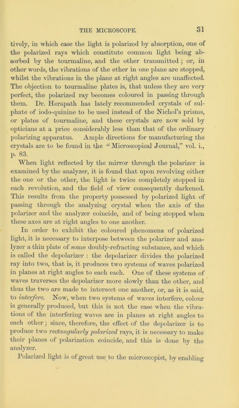 lively, ill which case the light is polarized by absorjition, one of the polarized rays which constitute common light being ab- sorbed by the tourmaline, and the other transmitted ; or, in other words, the vibrations of the ether in one plane ai-e stopped, whilst the vibrations in the plane at right angles are unaffected. The objection to tourmaline plates is, that unless they are very perfect, the polarized ray becomes colom-ed in passing through them. Dr. Herapath has lately recommended crystals of sul- phate of iodo-quinine to be used instead of the Nichol’s prisms, or plates of tom-maline, and these crystals are now sold by opticians at a price considerably less than that of the ordinary polarizing apparatus. Ample dii'ections for manufacturing the crystals are to be found in the “Microscopical Journal,” vol. i., p. 83. When light reflected by the miiTor through the polarizer is examined by the analyzer, it is found that upon revolving either the one or the other, the light is t^vice completely stopped in each revolution, and the field of view consequently darkened. Tills results from the property possessed by polarized light of passing through the analyzing crystal when the axis of the polarizer and the analyzer coincide, and of being stopped when these axes ai’e at right angles to one another. In order to exhibit the coloured phenomena of polarized light, it is necessaiy to interpose between the polarizer and ana- lyzer a tliin plate of some doubly-refracting substance, and which is called the depolarizer : the depolarizer divides the polarized ray into two, that is, it produces two systems of waves polarized in planes at right angles to each each. One of these systems of waves traverses the depolarizer more slowly than the other, and thus the two are made to intei-sect one another, or, as it is said, to interfere. Now, when two systems of waves interfere, coloiu is generally produced, but this is not the case when the vibra- tions of the interfering waves are in planes at right angles to each other; since, therefore, the effect of the depolarizer is to produce two rectangularly folarized rays, it is necessary to make their planes of polarization coincide, and this is done by the analyzer. Polarized light is of great use to the microscopist, by enabling