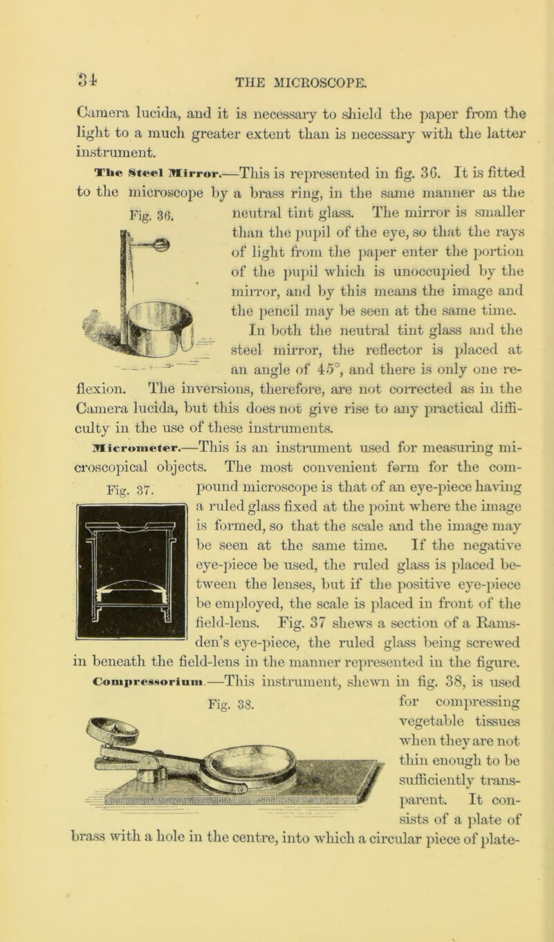 S4- Ciiniera lucida, aud it is necessaiy to sliield the paper from the light to a much greater exteut than Ls iiecassary with the latter iiLstnunent. Ti»« inirror.—Tliis is represented in fig. 3G. It is fitted to the microscojie hy a hrass ring, in the same manner as the than the ])upil of the eye, so that the rays of light froin the paper enter the portion of the pupil which is unoccupied by the mirror, and by this means the image and the pencil may be seen at the same time. In both the neutral tint glass and the steel mirror, the reflector is placed at an angle of 4^>°, and there is only one re- flexion. The inversioiLs, therefore, ai’e not coiTected a.s in the Camera lucida, but this does not give rise to any practical diffi- culty in the use of these instruments. Micrometer.—This is an instmnient msed for measuring mi- ci'oscopical objects. The most convenient form for the com- pound microscope Ls that of an eye-piece hartng a ruled glass fixed at the point where the image is formed, so that the scale mid the image may be seen at the same time. If the negative eye-]iiece be used, the ruled glass is placed be- tween the lenses, but if the positive eye-jiiece be employed, the scale is placed in front of the field-lens. Fig. 37 shews a section of a Rains- den’s eye-piece, the ruled glass lieing screwed in beneath the field-lens in the manner represented in the figure. ComproAMorium.—This instrument, shewn in fig. 38, is used Fig. 38. for eompressing vegetable tissues wdien they are not thin enough to be sufficiently tmns- jiarent. It con- sists of a plate of brass with a hole in the centre, into which a circidar piece of plate-