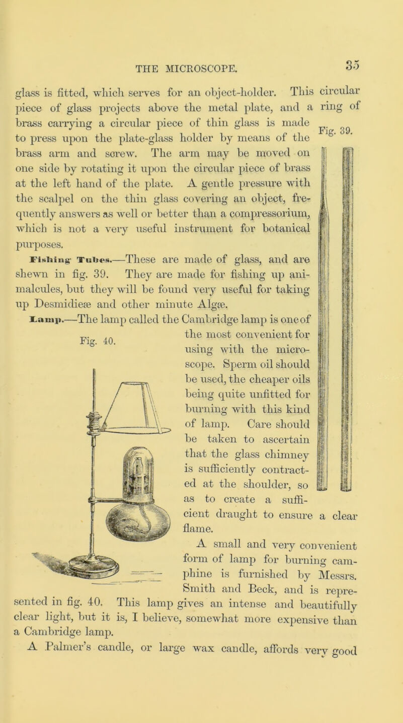 Fig. 39. gla-ss is fitted, wliicli serves for an object-holder. This circular piece of gh^ projects above the metal plate, and a ring of brass carrying a circular piece of thin glass is made to press upon the plate-glass holder by means of the brass arm and screw. The arm may be moved on one side by rotating it upon the circular piece of brass at the left hand of the plate. A gentle pressure with the scalpel on the thin glass covering an object, fre- quently answers as well or better than a compressorium, which is not a very usefid instrument for botanical purposes. X'lMiiing- TiiiieH—These are made of glass, and are shewm in fig. 39. They are made for fishing up ani- malcules, but they will be found very usefid for taking up Desmidiese and other minute Algte. i.auiit.—The lamp called the Cambridge lamp is one of the most convenient for Fig. 40. using with the micro- scope. Sperm oil should be used, the cheaper oils being quite unfitted for burning Avith this kind of lamp. Care should be taken to ascertain that the glass chimney is sufficiently contract- ed at the shoulder, so as to create a suffi- cient draught to ensure a clear flame. A small and very convenient form of lamp for biu’uing cam- phine is furnished Ijy IMessrs. Smith and Beck, and is repre- This lamp gives an intense and beautifully clear light, but it is, I believe, somewhat more expensive than a Candiridge lamp. A Palmer’s candle, or large wax candle, affords very good sented in fig. 40