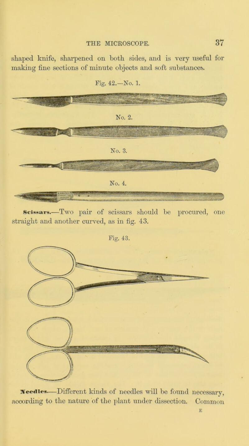 shaped knife, sharpened on both sides, and is veiy iiseful for making fine sections of minute objects and soft substances. Fig. 42.—No. 1. No. 3. Sci^sars.—Two pair of scissars should be procured, one .straight and another cmwed, as in fig. 43. Fig. 43. ]¥e«‘<iles—Different kinds of needles will be found necessary, according to the nature of the plant under dissection. Common E