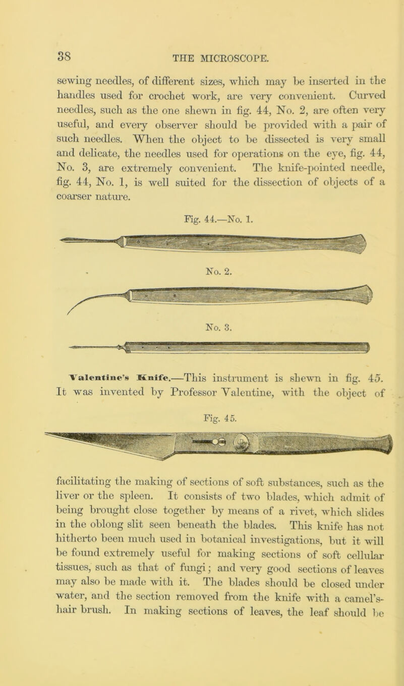 sewing needles, of different sizes, which may be iaseided in the handles used for ci'ochet work, are very convenient. Curved needles, such as the one shewn in fig. 44, No. 2, are often very useful, and eveiy observer should be provided with a pair of such needles. When the object to be dissected is very small and delicate, the needles used for operations on the eye, fig. 44, No. 3, are extremely convenient. The knife-j)ointed needle, fig. 44, No. 1, is well suited for the dissection of objects of a coai*ser nature. Fig. 44.—No. 1. No. 2. No. 3. Valentine’s Knife.—This instrument is shewn in fig. 45. It was invented by Professor Valentine, with the object of Fig. 45. facilitating the making of sections of soft substances, such as the liver or the spleen. It consists of two blades, which admit of being brought close together by means of a rivet, which slides in the oblong slit seen beneath the blades. This knife has not hithei’to been much used in botanical investigations, but it wall be found extremely useful for making sections of soft celluLai’ tissues, such as that of fungi; and very good sections of leaves may also be made with it. The blades should be closed under wnter, and the section removed from the knife wdth a camel’s- hair brush. In making sections of leaves, the leaf should Ije