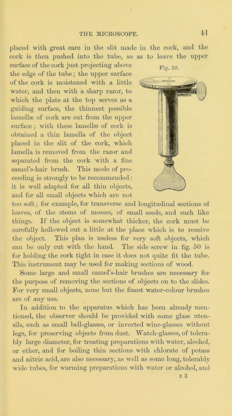 placed with great care in the slit made in the cork, and the cork is then pushed into the tube, so as to leave the uppei' surface of the cork just pi’ojectiug above the edge of the tube; the upper sui-face of the cork is moistened with a little water, and then with a sharp razor, to which the plate at the top serves as a guiding sm-face, the thinnest possible lamellaj of cork are cut from the upper surface; with these lamellje of cork is obtained a thin lamella of the object placed in the slit of the cork, which lamella is removed from the razor and separated from the cork with a fine camel’s-hair brush. Tliis mode of pro- ceeding is strongly to be recommended: it is well adapted for all thin objects, and for all small objects which are not too soft; for example, for transverse and longitudinal sections of leaves, of the stems of mosses, of small seeds, and such like things. If the object is somewhat thicker, the cork must be carefully hollowed out a little at the place wliich is to receive the object. This plan is useless for veiy soft objects, which can be only cut with the hand. The side screw in fig. oO is for holding the cork tight in case it does not quite fit the tube. This instrimient may be used for making sections of wood. Some large and small camel’s-hair brushes are necessary for the pm’pose of removing the sections of objects on to the slides. For veiy small objects, none but the finest water-coloiir brushes are of any use. In addition to the apparatus which has been already men- tioned, the observer should be provided with some glass uten- sils, such as small bell-glasses, or inverted wine-glasses without legs, for preserving objects from dust. Watch-glasses, of tolera- bly large diameter, for treating preparations with water, alcohol, or ether, and for boiling thin sections with chlorate of potass and nitric acid, are also necessary, as well as some long, tolerably wide tubes, for warming preparations with water or alcohol, and E 3