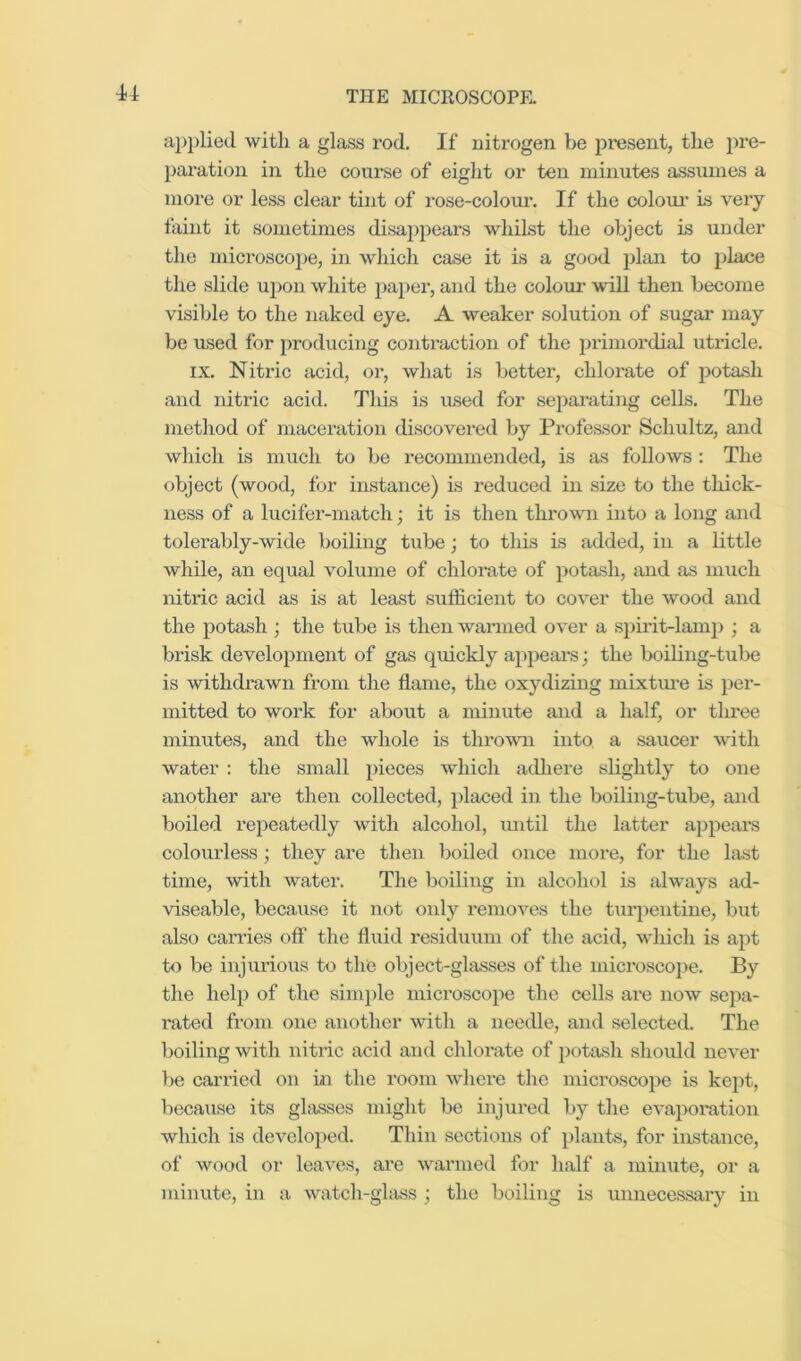 u applied with a glass rod. If nitrogen be present, the pre- paration in the course of eight or ten minutes assumes a more or less clear tint of rose-colour. If the colour’ is very faint it sometimes disappears whilst the object is under the microscope, in which case it is a good plan to place the slide ujion white paper, and the colom- will then become visible to the naked eye. A weaker solution of sugar may be used for producing coitraction of the primordial uti’icle. IX. Nitric acid, or, what is better, chlorate of jrotash and nitric acid. This is used for sepai’atiiig cells. The method of maceration discovered by Professor Schultz, and which is much to be recommended, is as foUows : The object (wood, for instance) is reduced in size to the thick- ness of a lucifer-match; it is then thro mi into a long and tolerably-wide boiling tube; to this is added, in a little while, an equal volume of chlomte of potash, and as much nitric acid as is at least sufficient to cover the wood and the potash; the tube is then wanned over a spirit-lamp ; a brisk development of gas quickly appeal's; the boiling-tube is withdrawn from the flame, the oxydiziug mixtime is per- mitted to work for about a minute and a half, or tliree minutes, and the whole is thromi into a saucer with water : the small pieces which adhere slightly to one another are then collected, placed in the boiling-tube, and boiled repeatedly with alcohol, mitil the latter appears colourless; they are then boiled once more, for the last time, with water. The boiling in alcohol is always ad- viseable, because it not only removes the turpentine, but also can’ies off the fluid residuum of the acid, which is apt to be injurious to the object-glasses of the mici’oscope. By the help of the simple microscope the cells are now sepa- rated from one another with a needle, and selected. The lioiling with nitric acid and chlorate of potash should never })e carried on in the room where the microscope is kept, because its glasses might be injured by the evaporation which is developed. Thin sections of plants, for instance, of wood or leaves, ai’e warmed for half a minute, or a minute, in a watch-glass ; the boiling is unnecessary in