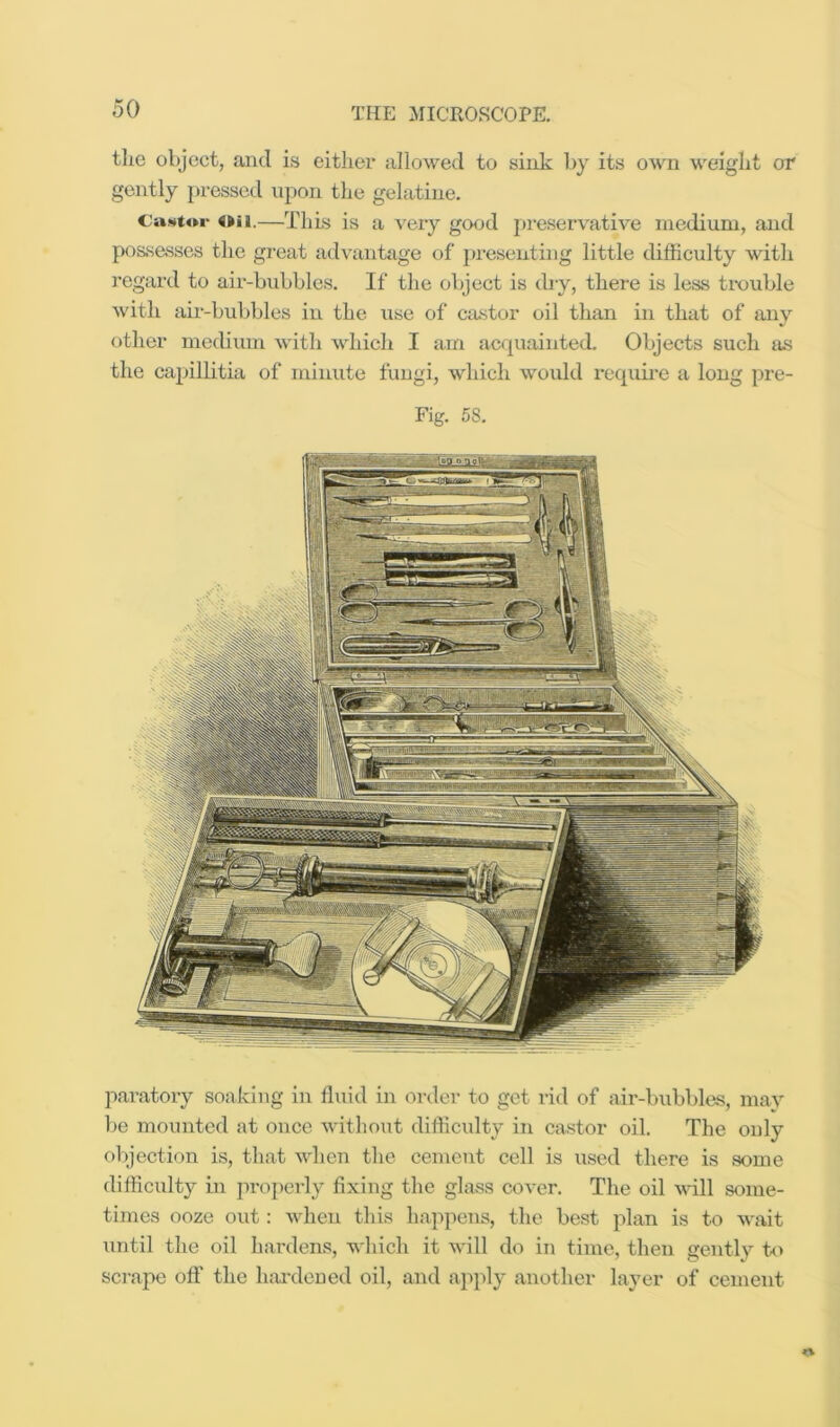 tlie object, and is either allowed to sink l)y its own weight or gently pressed upon the gelatine. CuMtoi- 4»ii.—This is a very good preservative medium, and possasscs the great advaiiHige of j»resenting little difficulty with regard to air-bubbles. If the object is dry, there is less tixjuble with aii-buljbles in the use of ca.stor oil tlian in that of any otlier mediuin witli which I am acquainted. Objects such as the cajhllitia of minute fungi, which would reqixii’e a long pre- Fig. 58. paratory soaking in fluid in or^ler to get rid of air-bubbles, may be mounted at once witliout difficulty in castor oil. The only objection is, that when the cement cell is used there is some difficidty in properly fixing the glass cover. The oil will some- times ooze out: when this happens, the best plan is to wait until the oil hardens, which it will do in time, then gexitly t<> scj-ape off the hardened oil, and apply another layer of cement