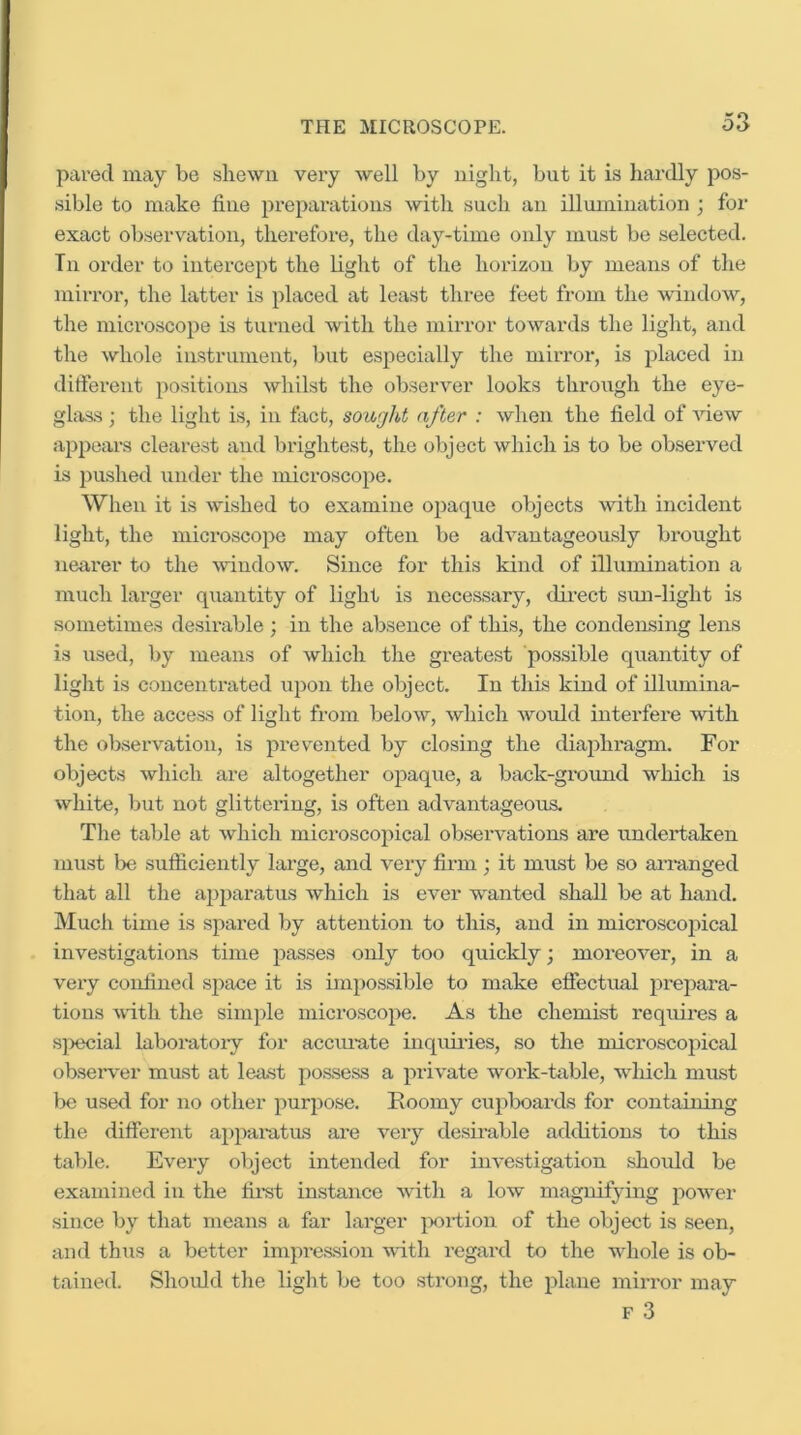 o3 pared may be shewn very well by night, but it is hardly pos- sible to make fine prepai'ations with such an illumination ; for exact observation, therefore, the day-time only must be selected. Tn order to intercept the light of the horizon Ijy means of the mirror, the latter is placed at least three feet from the Avindow, the microscope is turned with the mirror towards the light, and the whole instrument, but especially the mirror, is placed in ditferent positions whilst the obsei'A^er looks through the eye- glivss; the light is, in fact, sought after : when the field of Anew appears clearest and brightest, the object which Ls to be observed is pushed under the microscope. When it is Avished to examine opaque objects Avith incident light, the microscope may often be adA^antageously brought nearer to the AvindoAv. Since for this kind of illumination a much larger quantity of light is necessary, direct sun-light is sometimes desix’able; in the absence of this, the condensing lens is used, by means of which the greatest possible quantity of light is concentrated upon the object. In this kind of illumina- tion, the access of light from beloAv, Avhich Avould interfere Avith the observation, is prevented by closing the diaphragm. For objects Avhich are altogether opaque, a back-gix)xind which is Avhite, but not glittering, is often advantageous. The table at Avhich microscopical observations are undertaken must be sufficiently hu’ge, and very firm; it must be so an-anged that all the apparatus Avhich is ever Avanted shall be at hand. Much time is spared by attention to this, and in microscopical investigations time passes only too quickly; moreoAnr, in a very confined space it is impossible to make effectual prepara- tions Avdth the simple microscope. As the chemist reqxiires a sjxecial laboratoiy for accm-ate inquiides, so the microscopical obseiwer must at least po.ssess a priAnte work-table, wliich must be used for no other purpose. Eoomy cupboards for containing the different ajxparatus are very desirable additions to this table. Every object intended for investigation should be examined in the fix-st instaxxce Avith a low magnifying poAver siixce by that meaxxs a far lax’ger pxxdioxx of the object is seeix, and thxxs a better inxpx'essioxx Avith regax-d to the whole is ob- taixxed. Shoxxld the light be too stx’oxig, the plaxxe ixxirx’or ixxay F 3