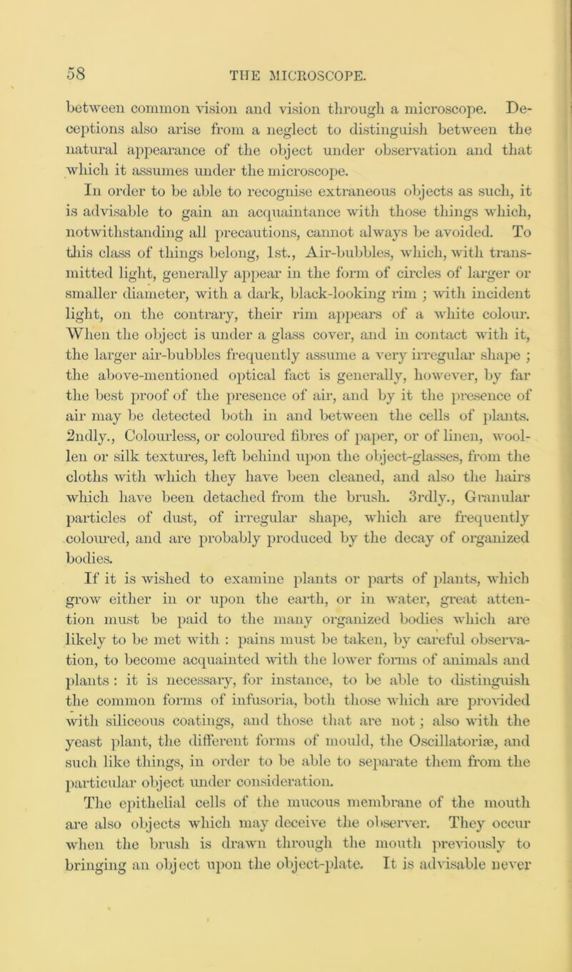 between common vision and vision through a microscope. De- ceptions also arise from a neglect to distinguish between the natural apjiearance of the ol)ject under observation and that which it assumes under the microscope. In order to be able to recognise exti-aneous objects as such, it is advisable to gain an acquaintance with those things which, notwithstanding all precautions, cannot always be avoided. To tliis class of things belong, 1st., Air-buljbles, which, with trans- mitted light, generally apj)ear in the fonn of circles of larger or smaller diameter, with a dark, black-looking rim ; with incident light, on the contrary, their rim a})]jears of a white colour. When the object is under a glass cover, and in contiict with it, the larger air-bubbles frequently assume a very irregular shape ; the above-mentioned optical fact is generally, however, by far the best proof of the presence of air, and by it the presence of air may be detected both in and between tlie cells of ])lmits. 2ndly., Colourless, or coloured fibres of paper, or of linen, wool- len or silk textures, left behind upon the object-glasses, from the cloths with which they have been cleaned, and also the haii’s which have been detached from the brush. 3rdly., Granular pai-ticles of dust, of irregidar shape, which are frequently coloiu'ed, and are probably produced by the decay of organized bodies. If it is wished to examine plants or parts of i)lants, which grow either in or upon the earth, or in water, great atten- tion must be paid to the inany organized bodies whicli are likely to be met with ; pains must be taken, by careful observa- tion, to become acquainted ^vdtl^ the lower fonns of animals and plants : it is necessary, for instance, to be able to distinguish the common forms of infusoria, both those which are j)roA'ided with siliceous coatings, and those that are not; also with the yeast plant, tlie different forms of moidd, the Oscillatorise, and such like things, in order to be able to separate them from the particular object under consideration. Tlie epithelial cells of the mucous membrane of the mouth are also objects which may deceive the obseiwer. They occur when the brush is drawn through the mouth prertously to bi’inging an oliject upon the object-plate. It is advisable never