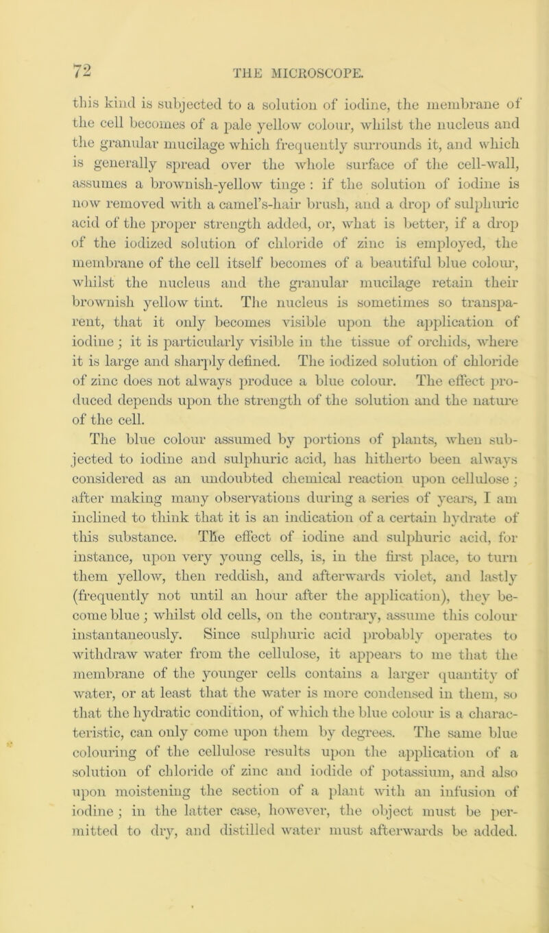 this kind is subjected to a solution of iodine, the niendjrane of the cell becomes of a pale yellow colour, whilst the nucleus and the gramdar mucilage which frequently suri’ounds it, and which is generally spread over the whole surface of the cell-wall, assumes a brownish-yellow tinge : if the solution of iodine is now removed with a cainers-hair brush, and a drop of sulphuric acid of the proper strength added, or, what is better, if a drop of the iodized solution of chloride of zinc is employed, the membrane of the cell itself becomes of a beautiful blue coloiu-, whilst the nuclexis and the granular mucilage retain their brownish yellow tint. The nucleus is sometimes so transpa- rent, that it only becomes vi.sible up(ju the a])plication of iodine; it is particularly visiljle in the tissue of oi-chids, where it is large and shaiq)ly defined. The iodized solution of chloi’ide of zinc does not always produce a blue colour. The effect }>ro- duced depends upon the strength of the solution and the nature of the cell. The blue colour assumed by portions of plants, when sub- jected to iodine and sulphuric acid, has hitherto been always considered as an undoubted chemical reaction upon cellulose ; after making many observations during a series of yeai's, I am inclined to think that it is an indication of a certain hydrate of this siibstance. The effect of iodine and sulphuric acid, for instance, upon very young cells, is, in the fii’st place, to turn them yellow, then i-eddish, and afterwards violet, and lastly (frequently not until an hour after the appli&rtion), they be- come blue; whilst old cells, on the contrary, assume this colour instantaneously. Since sulplmric acid probably operates to withdraw water from the cellulo.se, it appears to me that the membrane of the younger cells contains a larger quantity of water, or at least that the water is more condensed in them, .so that the hydratic condition, of which the blue colour is a charac- tei'istic, can only come upon them by degrees. The same blue colouring of the cellulose results upon the a])plicatiou of a solution of chloride of zinc and iodide of potiissium, and also upon moistening the section of a })lant with an infusion of iodine ; in the latter case, however, the object must be per- mitted to dry, and distilled water must afterwards be added.