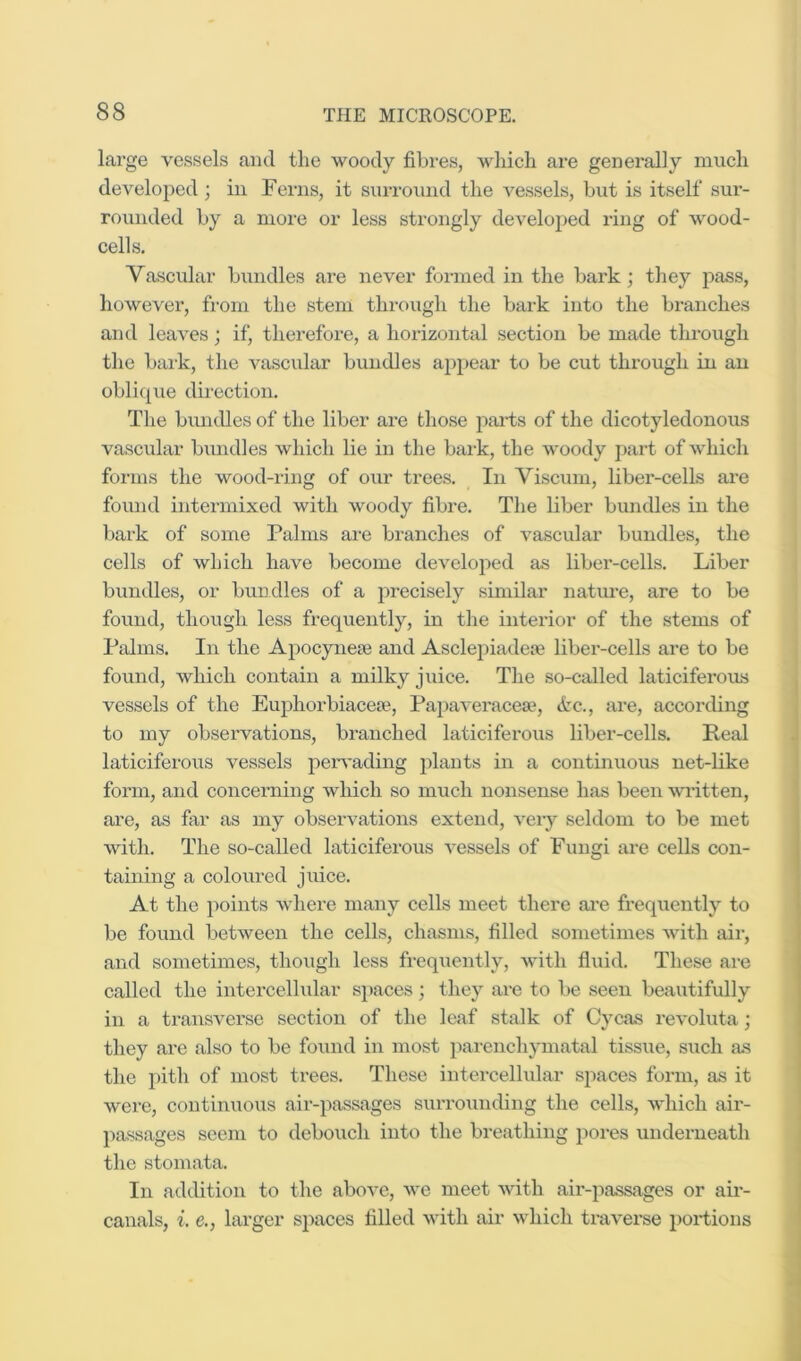 large vessels and the woody fibres, which are generally much developed ; in Ferns, it surround the vessels, but is itself sur- rounded by a more or less strongly develoj)ed ring of wood- cells. Vascular bundles are never formed in the bark; tliey pass, however, from the stem through the bark into the bi’anches and leaves; if, therefore, a horizontal section be made through the balk, the vascular bundles appear to be cut through in an oblique dmection. The bundles of the liber are those parts of the dicotyledonous vascular bundles which lie in the bark, the woody part of which forms the wood-ring of our trees. In Viscum, liber-cells are found intermixed with woody fibre. The liber bundles in the bark of some Palms are branches of vascular bundles, the cells of which have become developed as liber-cells. Liber bundles, or bundles of a precisely similar natm-e, are to be found, though less frequently, in the interior of the stems of Palms. In the Apocynese and Asclepiadeae liber-cells are to be found, which contain a milky juice. The so-called laticiferous vessels of the Euphorbiacese, Papaveracese, (tc., are, according to my observations, branched laticiferous liber-cells. Real laticiferous vessels j^ervading j)lants in a continuous net-like form, and concerning which so much nonsense has been wi-itten, are, as far as my observations extend, very seldom to be met with. The so-called laticiferous vessels of Fungi are cells con- taining a coloured juice. At the points where many cells meet there ai'e frequently to be found between the cells, chasms, filled sometimes with air, and sometimes, though less frequently, with fluid. These are called the intercellular spaces; they are to be seen beautifully in a transverse section of the leaf stalk of Cycas revoluta; they are also to be found in most parenchymatal tissue, such as the pith of most trees. These intercellular si^aces form, as it were, continuous air-passages surrounding the cells, which air- passages seem to debouch into the breathing pores underneath the stomata. In adtbtion to the above, we meet with air-passages or air- canals, i. e., larger sjiaces filled with air which traverse portions