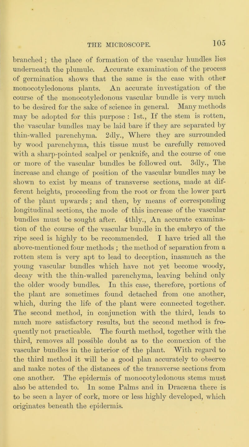 branched; the place of formation of the vascular hundles lies underneath the plumule. Accurate examination of the process of germination shows that the same is the case with other monocotyledonous plants. An accurate investigation of the course of the monocotyledonous vascular bundle is very much to be desired for the sake of science in general. Many methods may be adopted for this purpose : 1st., If the stem is rotten, the vascular bundles may be laid bare if they are separated by thin-walled parenchyma. 2dly., Where they are simrounded by wood parenchyma, this tissue must be carefully removed with a shar])-pointed scalpel or penknife, and the course of one or more of the vascular bimdles be followed out. 3dly., The increase and change of position of the vascular bundles may be shown to exist by means of transverse sections, made at dif- ferent heights, proceeding from the root or from the lower part of the plant upwards; and then, by means of corresponding longituchnal sections, the mode of this increase of the vascular bundles must be sought after. 4thly., An accurate examina- tion of the course of the vascular bundle in the embryo of the ripe seed is highly to be recommended. I have tried all the above-mentioned four methods ; the method of separation from a rotten stem is veiy apt to lead to deception, inasmuch as the young vascular bundles which have not yet become woody, decay with the thin-walled parenchyma, leaving behind only the older woody bundles. In this case, therefore, portions of the plant are sometimes found detached from one another, which, during the life of the plant were connected together. The second method, in conjunction with the thii’d, leads to much more satisfactoiy results, but the second method is fre- quently not practicable. The fourth method, together with the third, removes all possible doubt as to the connexion of the vascular bundles in the interior of the plant. With regard to the third method it will be a good plan accui’ately to observe and make notes of the distances of the transverse sections from one another. The epidermis of monocotyledonous stems must also be attended to. In some Palms and in Dracfena there is to be seen a layer of cork, more or less highly developed, which ox’iginates beneath the epidermis.