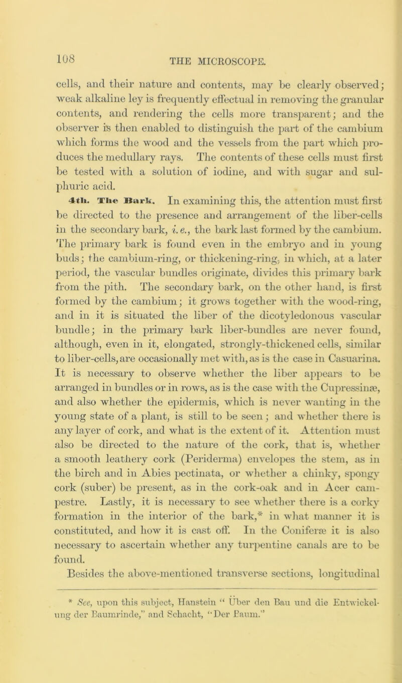 cells, and their nature and contents, may be cleai-ly observed; weak alkaline ley is frequently effectual in removing the granvdar contents, and rendering the cells more transparent; and the observer is then enabled to distinguish the part of the cambium which forms the wood and the vessels from the part which pro- duces the medullaiy rays. Tlie contents of these cells must first be tested with a solution of iodine, and with sugar and sul- phuric acid. 4ti». xii*i Burk. In examining this, the attention mmst first be dii-ected to tlie presence and an-angement of the liber-cells in the secondary bark, i.e., the bark last formed by the cambium. 'I'he })rimary bark is found even in the embryo and in young buds; the cambium-ring, or thickening-ring; in which, at a later period, tlie vascular bundles oiaginate, divides this primary bark from the 2>ith. The secondiuy bark, on the other hand, is fii’st formed by the cambium; it grows together with the wood-ring, and in it is situated the liber of the dicotyledonous vascular bundle; in the jjrimary bark liber-bundles are never found, although, even in it, elongated, strongly-thickened cells, similar to liber-celLs, are occasionally met with, as is the case in Casuarina. It is necessary to observe whether the liber apjiears to be arranged in bundles or in rows, as is the case with the Ciqiressinse, and also whether the epidermis, which is never wanting in the young state of a jilant, is still to be seen; and whether there is any layer of cork, and what is the extent of it. Attention must also be directed to the nature of the cork, that is, whether a smooth leathery cork (Peiiderma) envelojies the stem, as in the birch and in Abies j^ectinata, or whether a chinky, sjiongy cork (suber) be jiresent, as in the cork-oak and in Acer cam- l^estre. Lastly, it is necessary to see whether there is a corky formation in the interior of the bark,* in what manner it is constituted, and how it is cast off. In the Conifers it is also neces.sary to ascertain whether any turpentine canals are to be found. Besides the above-mentioned transverse sections, longitudinal * See, upon this subject, Hanstein “ Uber den Pau und die Eutuickel- ung der Eaurarinde,” and S^chacht, ‘‘Der Paum.”