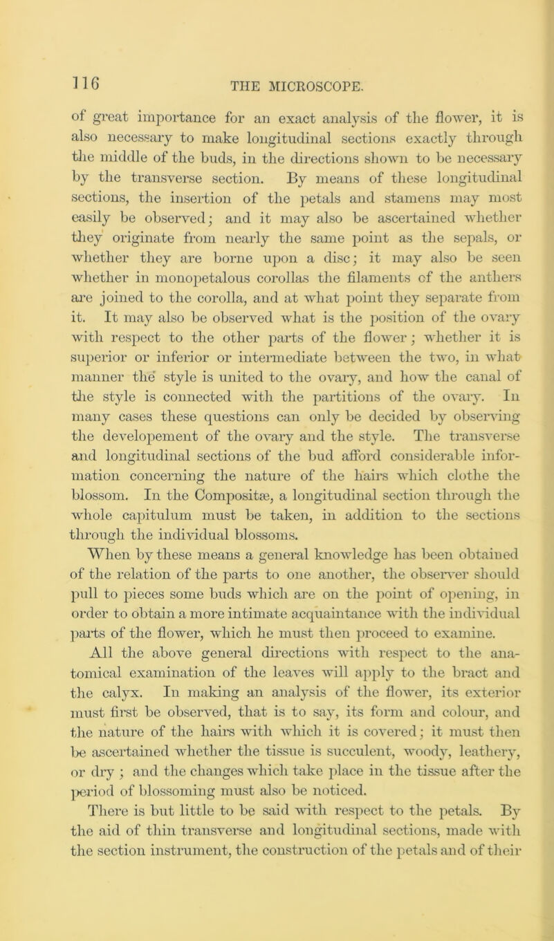 of great importance for an exact analy.sis of the flower, it is also necessaiy to make longitudinal sections exactly through tlie middle of the buds, in the directions shown to be necessary by the transverse section. By means of these longitudinal sections, the insertion of the petals and stamens may most easily be observed; and it may also be ascertained whether tliey originate from nearly the same point as the sepals, or whether they are borne uj)on a disc; it may also be seen whether in monopetalous corollas the filaments of the anthers ai*e joined to the corolla, and at what i>oint they separate from it. It may also be observed what is the j^osition of the ovary with respect to the other ]:)ai*ts of the flower; whether it is superior or inferior or intermediate Ijctween the two, in what manner the' style is united to the ovary, and how the canal of tJie style is connected with the partitions of the ovary. In many cases these questions can only be decided by observing the developement of the ovary and the style. The transverse and longitudinal sections of the bud afibrd considerable infor- mation concerning the nature of the hairs which clothe the blossom. In the Composita3, a longitudinal section through the whole capitulum must be takeii, in addition to the sections tln-ough the individual blossoms. When by these means a general knowledge has been obtained of the relation of the parts to one another, the obseiwer should pull to pieces some buds which are on the point of opening, in order to obtain a more intimate acquaintance with the indirtdual ])ai*ts of the flower, which he must then proceed to examine. All the above general dii'ections with respect to the ana- tomical examination of the leaves will apply to the bract and the calyx. In making an analysis of the flower, its exterior must first be observed, that is to say, its form and colour, and the nature of the hairs with which it is covered; it must then l>e ascertained whether the tissue is succulent, woody, leathery, or dry ; and the changes which take place in the tissue after the )K3riod of blossoming must also be noticed. There is but little to be sjrid with respect to the petals. By the aid of thin transverse and longitudinal sections, made with the section instrument, the construction of the petals and of tlicir