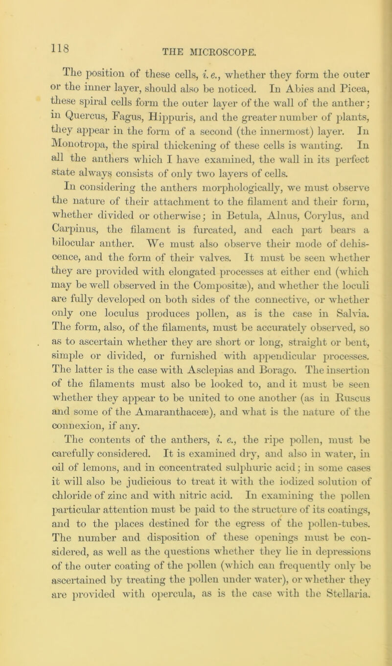 The position of these cells, i.e., whether they form the outer or the inner layei’, should also be noticed. In Abies and Picea, tliese spiral cells form the outer layer of the wall of the anther; in Quercus, Fagus, Hippuris, and the greater number of plants, tliey appear in the form of a second (the innermost) layer. In IMonoti'opa, the spiral thickening of these cells is wanting. In all the anthers which I have examined, the wall in its perfect .state always consists of only two layers of cells. In considering the anthers morphologically, we must observe tlie nature of their attachment to the filament and their form, whether divided or otherwise; in Betula, Alnus, Corylus, and CcU-pinus, the filament is furcated, and each part beai-s a bilocidar anther. We mu.st also observe their mode of dehis- eence, and the form of their valves. It must be seen whether they are provided with elongated })rocesses at either end (which may be well observed in the Compositse), and whether the loculi are fully developed on both sides of the connective, or whether only one loculus produces pollen, as is the case in Sah'ia. The form, also, of the filaments, must be accurately observed, so as to ascertain whether they are shoi’t or long, straight or bent, simple or divided, or furni.shed with appendicular processes. The latter is the case with Asclepias and Borago. The inseidion of the filaments must also be looked to, and it must be seen whether they appear to be united to one another (as in Ruscxis and some of the Amaranthacefe), and what is the mature of the connexion, if any. The contents of the anthers, i. e., the ripe pollen, must be carefully considered. It is examined dry, and also ill water, in oil of lemons, and in concentrated sulphuric acid; in some cases it will also be judicious to treat it with the iodized solution of cliloride of zinc and with nitric acid. In examining the pollen jiarticular attention must be paid to the structure of its coatings, and to the places destined for the egress of the pollen-tubes. The number and disposition of these openings must be con- sidered, as well as the questions whether they lie in depressions of the outer coating of the iiollen (which can frequently only be ascertained by treating the pollen under water), or whether they are provided with oiiercula, as is the case with the Stellaria.