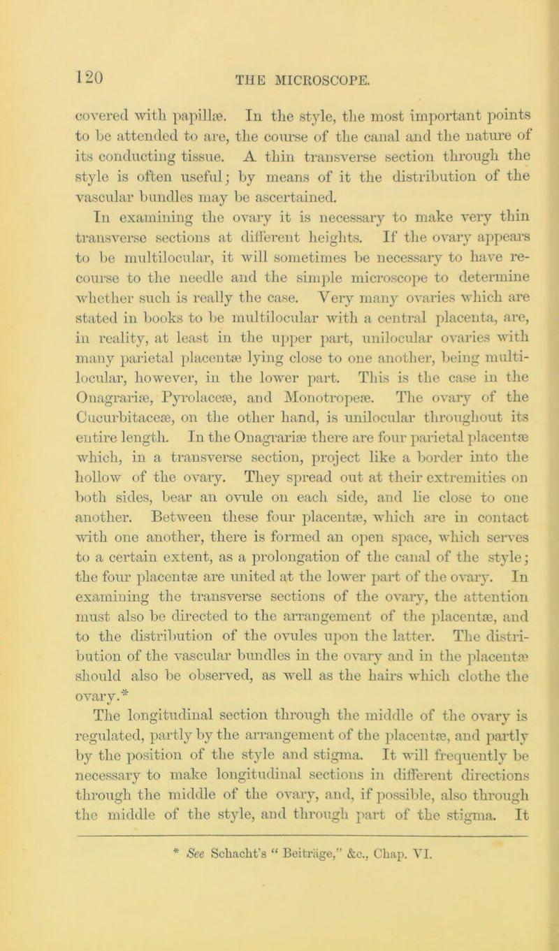 covered with papillte. In the style, the most imi^ortant points to be attended to are, the co\u-se of the canal and the nature of its conducting tissue. A thin transverse section through the .style is often useful; by means of it the distribution of the vascular bundles may be ascertained. In examining the ovary it is necessary to make very thin transverse sections at dilferent heiglits. If the ovary appears to be imdtilocular, it will sometimes be necessary to have re- course to the needle and the simjde microscope to determine whether .such is really the case. Very many ovaries which are stated in books to be multilocular with a central placenta, are, in reality, at least in the iipper j)art, unilociilar o^’aries with many parietal placentse lying close to one another, being multi- locular, however, in the lower part. This is the case in the Onagraria), Pyrolacese, and Monotrope?e. The ovary of the CucurbitaceiB, on the other hand, is unilocular thr(.)ughout its entire length. In the Ouaginria? there are four parietal placentre which, in a transverse section, project like a border into the hollow of the ovary. They spread out at their extremities on both sides, bear an ovule on each side, and lie close to one another. Between these four placentte, which are in contact with one another, there is formed an open space, which serves to a certain extent, as a prolongation of the canal of the style; the fom’ placentfe are united a,t the lower part of the ovary. In examining the transverse sections of the ovary, the attention must also be directed to the arrangement of the jdacentse, and to the di.stribution of the ovules uj)on the lattei*. The distri- biition of the vascular bundles in the ovary and in the placenta'^ should also be observed, as well as the hairs which clothe the ovary.* The longitudinal section through the middle of the o-cary is regulated, partly by the arrangement of the placenta?, and partly by the position of the style and stigma. It will frequently bo iiecessary to make longitudinal sections in different directions through the middle of the ovary, and, if possible, also thi'ough the middle of the style, and through j^art of the stigma. It * See Schacht’s “ Beitriige,” &c., Chaji. VI.