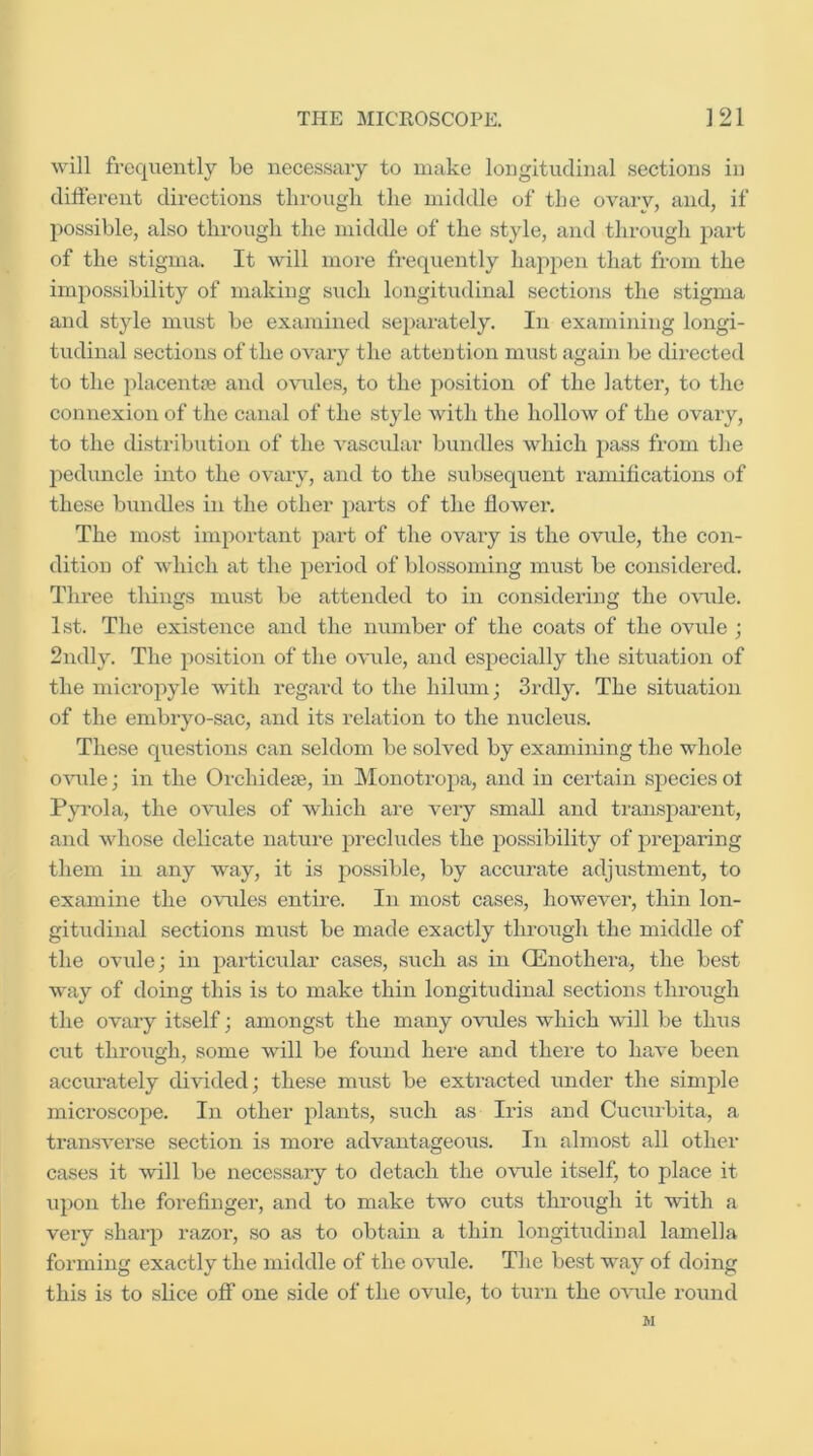 will frequently be necessary to make longitudinal sections in different directions tlirougli the middle of the ovarv, and, if possible, also through the middle of the style, and through part of the stigma. It will more frequently happen that from the impossibility of making such longitiidinal sections the stigma and style must be examined se}>arately. In examining longi- tudinal sections of the ovary the attention must again be directed to the placentfe and o\’ules, to the position of the latter, to the connexion of the canal of the style Avith the hollow of the ovary, to the distribution of the vascular bundles which pass from the jAeduncle into the ovary, and to the subsequent ramifications of these bundles in the other ])arts of the flower. The most important part of the ovary is the ovule, the con- dition of which at the period of blossoming must be considered. Three tilings must be attended to in considering the OAuile. 1st. The existence and the number of the coats of the ovule ; 2ndly. The position of the OA'ule, and especially the situation of the micropyle with regard to the hilum; 3rdly. The situation of the embryo-sac, and its relation to the nucleus. These questions can seldom be solved by examining the whole OAUile; in the Orchideje, in Monotropa, and in certain species ol P^Tola, the ovules of which are very small and transjiai’ent, and whose delicate nature precludes the possibility of preparing them in any way, it is possible, by accurate adjustment, to examine the OAUiles entire. In most cases, however, thin lon- gitudinal sections must be made exactly through the middle of the ovule; in particular cases, such as in OEnothera, the best way of doing this is to make thin longitudinal sections through the ovary itself; amongst the many ovules which will be thiis cut through, some will be found here and there to liaA-e been accurately divided; these must be extracted under the simjjle microscope. In other plants, such as Iris and Cucurbita, a transA'erse section is more advantageous. In almost all other cases it will be necessary to detach the ovule itself, to place it upon the forefinger, and to make two cuts through it with a very sharp razor, so as to obtain a thin longitudiual lamella forming exactly the middle of the ovule. The best way of doing this is to slice off one side of the ovule, to turn the OA'ule round M