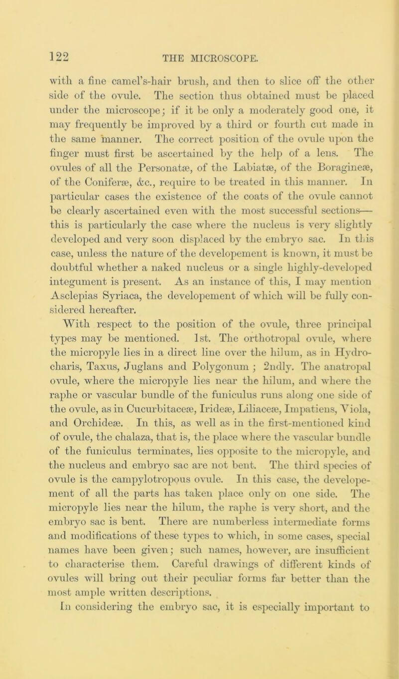 with a fine camel’s-hair brush, and then to slice off the other side of the ovule. The section thus obtained must be placed under the microscope; if it be only a moderately good one, it may frequently be improved by a third or fourth cut made in the same manner. The correct position of the OAude upon the finger must first be ascertained by the help of a lens. The ovules of all the Personatse, of the Labiatse, of the Boraginere, of the Coniferse, &c., require to be treated in this manner. In particular cases tlie existence of the coats of the ovide cannot be clearly ascertained even Avith the most successful sections— this is particularly the case Avhere the nucleus is A^ery slightly developed and A^ery soon displaced by the embryo sac. In this case, unless the nature of the dcA^elopement is knoAAui, it must be doubtful Avhether a naked nucleus or a single highly-deA’eloped integument is present. As an instance of this, I may mention Asclepias Syriaca, the developement of Avhich Avill be fully con- sidered hereafter. With respect to the position of the OAuile, three principal types may be mentioned. 1st, The orthotropal OA'ule, Avhere the micropyle lies in a direct line OA^er the hilum, a.s in Hydro- charis, Taxus, Juglans and Polygonum ; 2ndly. The anatrojial OAOile, where the micropyle lies near the liilum, and Avhere the raphe or vascular bundle of the funiculus runs along one side of the OAuile, as in C\icurbitacca3, Iridete, Liliaceae, Impatiens, Yiola, and Orchidese, In this, as Avell as in the first-mentioned kind of ovnle, the chalaza, that is, the place Avhere the A’ascrdar bundle of the funiculus terminates, lies opiwsite to the microjiyle, and the nucleus and embryo sac are not bent. The third species of ovide is the campylotropous oAUile. In this case, the de\’elope- ment of all the parts has taken place only on one side. The micropyle lies near the hilum, the raphe is A*ery short, and the embryo sac is bent. There are numberless intermediate forms and modifications of these types to Avhich, in some cases, special names have been giA’en; such names, hoAvever, are insufficient to characterise them. Careful draAvings of different kinds of OAUiles Avill bring out their peculiar forms fiu* better than the most ample Avritten descriptions. In considering the embryo sac, it is e.sj)ecially important to