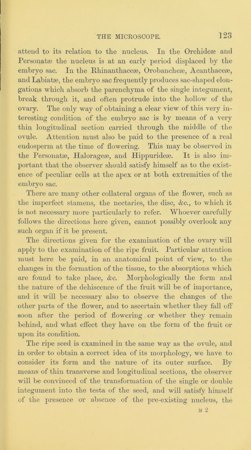 attend to its relation to the nucleus. In the Orchidese and Personatse the nucleus is at an early period displaced by the embryo sac. In the Phinanthacete, Orobanchete, Acanthacese, and Labiatse, the embryo sac frequently produces sac-shaped elon- gations which absorb the parenchyma of the single integument, break through it, and often protrude into the hollow of the ovary. The only way of obtaining a clear view of this very in- teresting condition of the embryo sac is by means of a very thin longitudinal section carried through the middle of the ovule. Attention must also be ])aid to the presence of a real endosperm at the time of flowering. This may be observed in the Personatse, Haloi’agete, and Hippuridea3. It is also im- portant that the observer should satisfy himself as to the exist- ence of peculiar cells at the apex or at both extremities of the embryo sac. There are many other collateral organs of the flower, such as the imi^erfect stamens, the nectaries, the disc, &c., to which it is not necessary more particularly to refer. Whoever carefully follows the directions here given, cannot possibly overlook any such organ if it be present. The dii-ections given for the examination of the ovaiy will aj^ply to the examination of the ripe fruit. Particular attention must here be paid, in an anatomical point of view, to the changes in the formation of the tissue, to the absorptions which ai'e found to take place, &c. Morphologically the form and the nature of the dehiscence of the fruit will be of importance, and it will be necessary also to observe the changes of the other parts of the flower, and to ascertain whether they fall off* soon after the period of flowering or whether they remain behind, and what effect they have on the form of the fruit or upon its condition. The ri})e seed is examined in the same way as the ovide, and in order to obtain a correct idea of its moi-]»hology, we have to consider its form and the nature of its outer sm’face. By means of thin transverse and longitudinal sections, the observer will be convinced of the transformation of the single or double integument into the testa of the seed, and will satisfy himself of the presence or absence of the pre-existing nucleiis, the