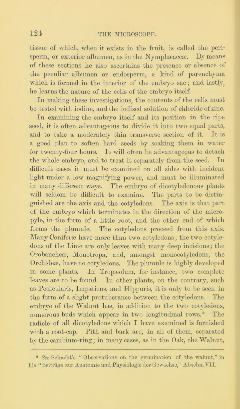 tissue of wliich, when it exists in the fruit, is called the peri- spenn, or exterior albmnen, as in the Nyinphaeacese. By means of these sections he also ascertains the pi’esence or absence of the peciiliar albumen or endosj^erm, a kind of parenchyma which is formed in the interior of the embryo sac; and lastly, he learns the nature of the cells of the embryo itself. In makiii these investigations, the contents of the cells must be tested with iodine, and the iodized solution of chloride of zinc. In examining tlie embryo itself and its position in the ripe seed, it is often advantageous to divide it into two equal parts, and to take a moderately thin transverse section of it. It is a good plan to soften hard seeds by soaking them in water for twenty-four hours. It will often be advantageous to detach the whole embryo, and to treat it separately from the seed. In difficidt cases it must be examined on all sides Avith incident light under a low magnifying power, and must be illuminated in many difierent ways. The embryo of dicotyledonous plants will seldom be difficult to examine. The parts to be distin- guished are the axis and the cotyledons. The axis is that pai’t of the embryo which terminates in the direction of the micro- pyle, in the form of a little root, and the other end of which forms the plumule. The cotyledons proceed from this axis. Many Coniferte have more than tAvo cotyledons; the tAvo cotyle- dons of the Lime are only leaA^es with many deep incisions; the Orobancheje, Monotxnjia, and, amongst monocotyledons, the Orchidese, have no cotyledons. The phimule is highly deA^eloped in some plants. In Tropseolum, for instance, tA\o complete leaves are to be found. In other plants, on the contrary, such as Pedicularis, Impatiens, and Hippuris, it is only to be seen in the form of a slight protuberance betAveen the cotyledons. The embryo of the Walnut has, in addition to the tAvo cotyledons, numerous buds Avhich appear in tAA'o longitucbnal roAvs.* The radicle of all dicotyledons Avhich I haA^e examined is fiu’uished with a root-cap. Pith and bark are, in all of them, separated by the cambium-ring; in many cases, as in the Oak, the Walnut, * See Schacht’s “ Obsei’A'ations ou the germination of the walnut,” in his “Beitriige zur Anatoiuie und Physiologie Jer Gewachse,” Abschn. VII.