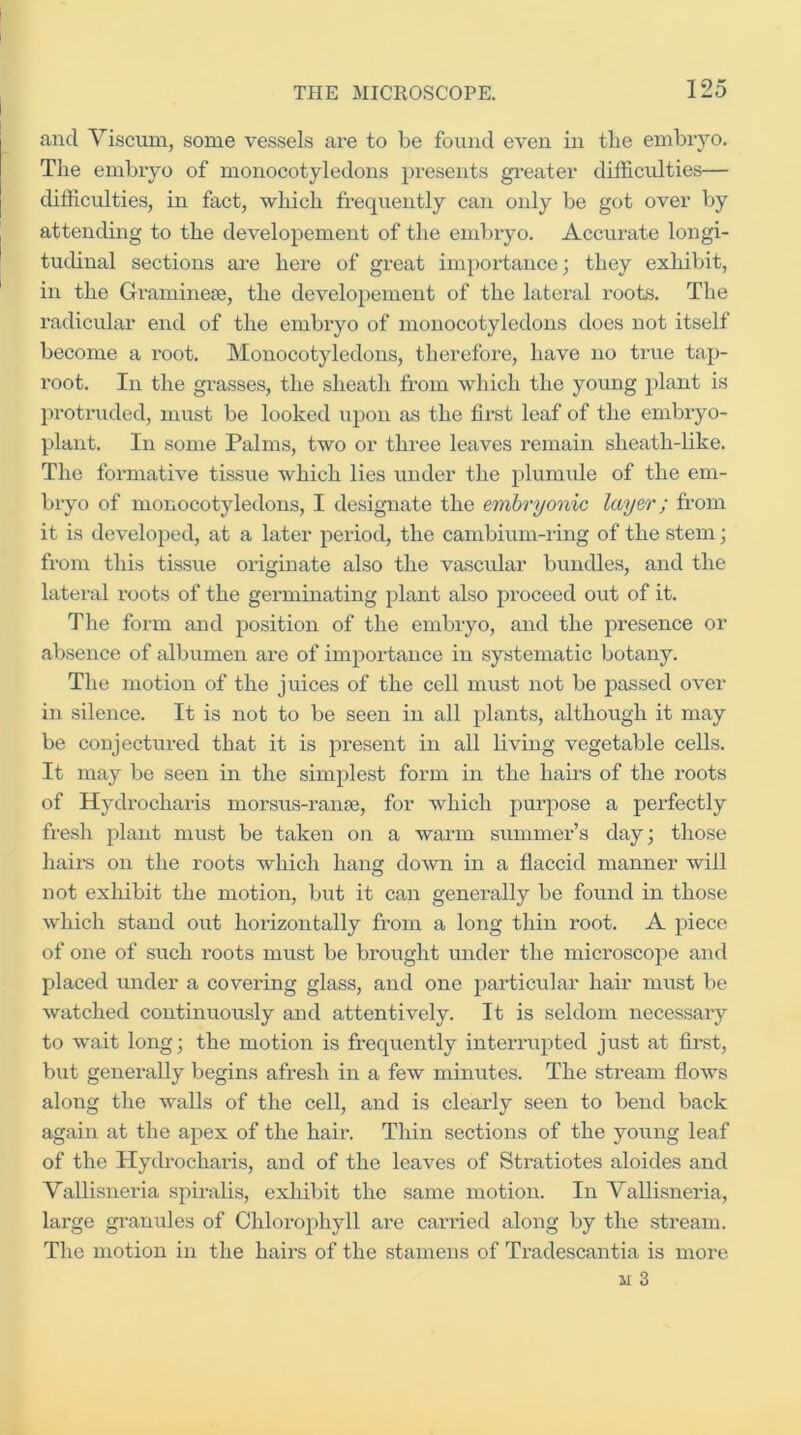 and Viseum, some vessels are to be found even in tbe embiyo. The embiyo of monocotyledons })resents gi-eater difficulties— difficulties, in fact, which frequently can only be got over by attending to the developement of the embryo. Accurate longi- tudinal sections are here of great im})ortance; they exhibit, in the Gramineje, the developement of the lateral roots. The radicular end of the embryo of monocotyledons does not itself become a root. Monocotyledons, therefore, have no true tap- root. In the grasses, the sheath from which the young plant is jn-otruded, must be looked upon as the first leaf of the embryo- plant. In some Palms, two or throe leaves remain sheath-like. The formative tissue which lies under the plumule of the em- bryo of monocotyledons, I designate the embryonic layer; from it is developed, at a later period, the cambium-ring of the stem; from this tissue originate also the vascular bundles, and the lateral roots of the germinating plant also proceed out of it. The form and position of the embryo, and the presence or absence of albumen are of importance in systematic botany. The motion of the juices of the cell must not be passed over in silence. It is not to be seen in all plants, although it may be conjectured that it is present in all living vegetable cells. It may be seen in the simplest form in the hairs of the roots of Hydrocharis morsus-rante, for which purpose a perfectly fresh plant must be taken on a warm summer’s day; those hairs on the roots which hang doAvn in a flaccid manner will not exhibit the motion, but it can generally be found in those which stand out horizontally from a long thin root. A piece of one of such roots must be brought under the microscope and placed under a covering glass, and one particular hair must be watched continuously and attentively. It is seldom necessary to wait long; the motion is fi’equently intexTupted just at fii-st, but generally begins afresh in a few minutes. The stream flows along the walls of the cell, and is clearly seen to bend back again at the apex of the bail*. Thin sections of the young leaf of the Hydi’ocharis, and of the leaves of Stratiotes aloides and Vallisnexda spiralis, exhibit the same motion. In Vallisneiua, lax-ge gx’anules of Chlorophyll are carried along by the stream. The xixotion iix the haii’S of the stamens of Tx'adescaxxtia is ixxox’e M 3