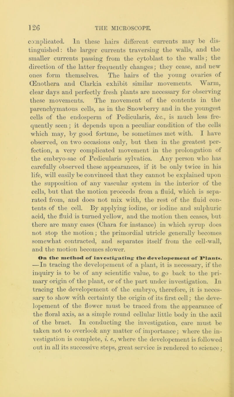 co:nplicated. In these hairs different currents may be dis- tinguished : the larger cuiTents ti'aversing the walls, and the smaller currents jDassing from the cytoblast to the walls; the direction of the latter frequently changes; they cease, and new ones form themselves. The hairs of the young ovaries of CEnothci'a and Clarkia exhibit similar movements. Warm, clear days and perfectly fresh plants are necessary for observing these movements. The movement of the contents in the parenchymatous cells, as in the Snowberry and in the youngest cells of the endosperm of Pedicularis, <tc., is much less fre- quently seen; it depends upon a jDecidiar condition of the cells which may, by good foidmie, be sometimes met with. I have observed, on two occasions only, but then in the greatest per- fection, a very complicated movement in the prolongation of the embryo-sac of Pedicularis sylvatica. Any person who has carefully observed these appearances, if it be only twice in his life, will easily be convinced that they cannot be explained u})on the supj^osition of any vascular system in the interior of the cells, but that the motion pi-oceeds from a fluid, which is sepa- rated from, and does not mix with, the rest of the fluid con- tents of the cell. By ajqilying iodine, or iodine and sulphuric acid, the fluid is turned yellow, and the motion then ceases, but there are many cases (Chara for instance) in which syrup does not stop the motion; the primordial utricle generally becomes somewhat contracted, and separates itself from the cell-wall, and the motion becomes slower. On tl»e of liive«tig'atiiig' tlio flovelopeiiiont of —lu tracing the developement of a i)lant, it is necessary, if the inqufry is to be of any scientific value, to go back to the jn-i- mary origin of the plant, or of the part under investigation. In tracing the developement of the embryo, therefore, it is neces- sary to show with certainty the origin of its fii*st cell; the deve- loi)ement of the flower must be traced from the appeai'ance of the floral axis, as a sinq)le round cellulai* little body in the axil of the bract. In conducting the investigation, care must be taken not to overlook any matter of importance; where the in- vestigation is complete, i. e., where the developement is followed out in all its successive stcj)s, great service is rendered to science;