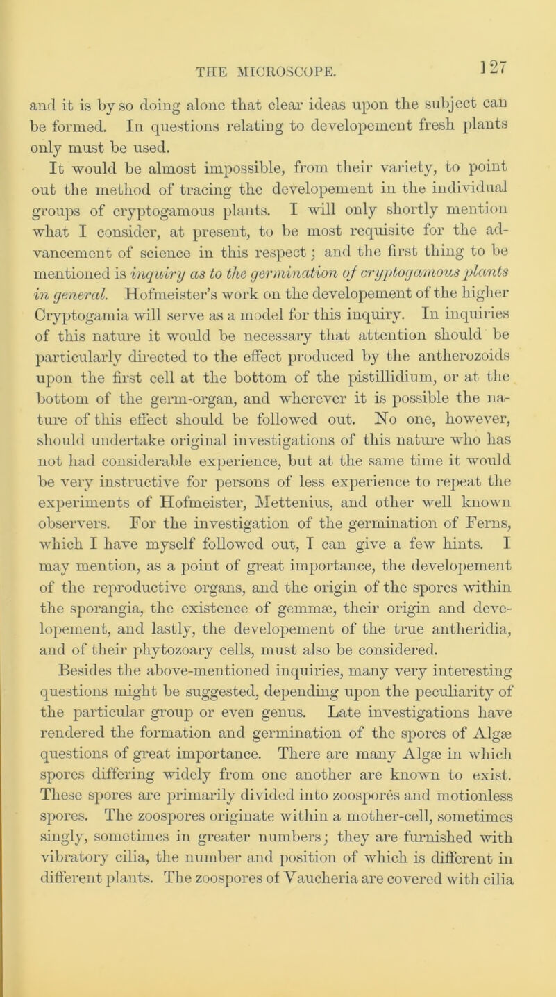 and it is by so doing alone tliat clear ideas upon the subject can be formed. In questions relating to developeinent fresh plants only must be used. It would be almost impossible, from their variety, to point out the method of tracing the developeinent in the individual groups of cryptogamous plants. I will only shortly mention what I consider, at present, to be most requisite for the ad- vancement of science in this respect; and the fir.st thing to be mentioned is inquiry as to the germination oj cryptogamous plants in general. Hofmeister’s work on the developement of the higher Cryptogamia will serve as a model for this inquiry. In inquiries of this nature it woidd be necessary that attention should be particularly directed to the effect produced by the antherozoids upon the first cell at the bottom of the pistillidium, or at the bottom of the germ-organ, and wherever it is possible the na- ture of this effect should be followed out. No one, however, should undertake original investigations of this nature who has not had considerable experience, but at the same time it would be very instructive for yiersons of less experience to repeat the experiments of Hofmeister, Mettenius, and other well known observei's. For the investigation of the germination of Ferns, which I have myself followed out, I can give a few hints. I may mention, as a point of great importance, the developement of the reproductive organs, and the origin of the spores within the sporangia, the existence of gemmae, their origin and deve- lopement, and lastly, the developement of the true antheridia, and of their phytozoary cells, must also be considered. Besides the above-mentioned inquiries, many very interesting questions might be suggested, depending upon the peculiarity of the particular group or even genus. Late investigations have rendered the formation and germination of the spores of Algae questions of gi-eat importance. There are many Algae in which spores differing widely from one another are known to exist. These spoi’es are primarily di\T.ded into zoospores and motionless spores. The zoospores originate within a mother-cell, sometimes singly, sometimes in greater numbers; they are furnished with vibratory cilia, the number and position of which is difierent in difierent plaints. The zoospores of Vaucheria are covered vuth cilia