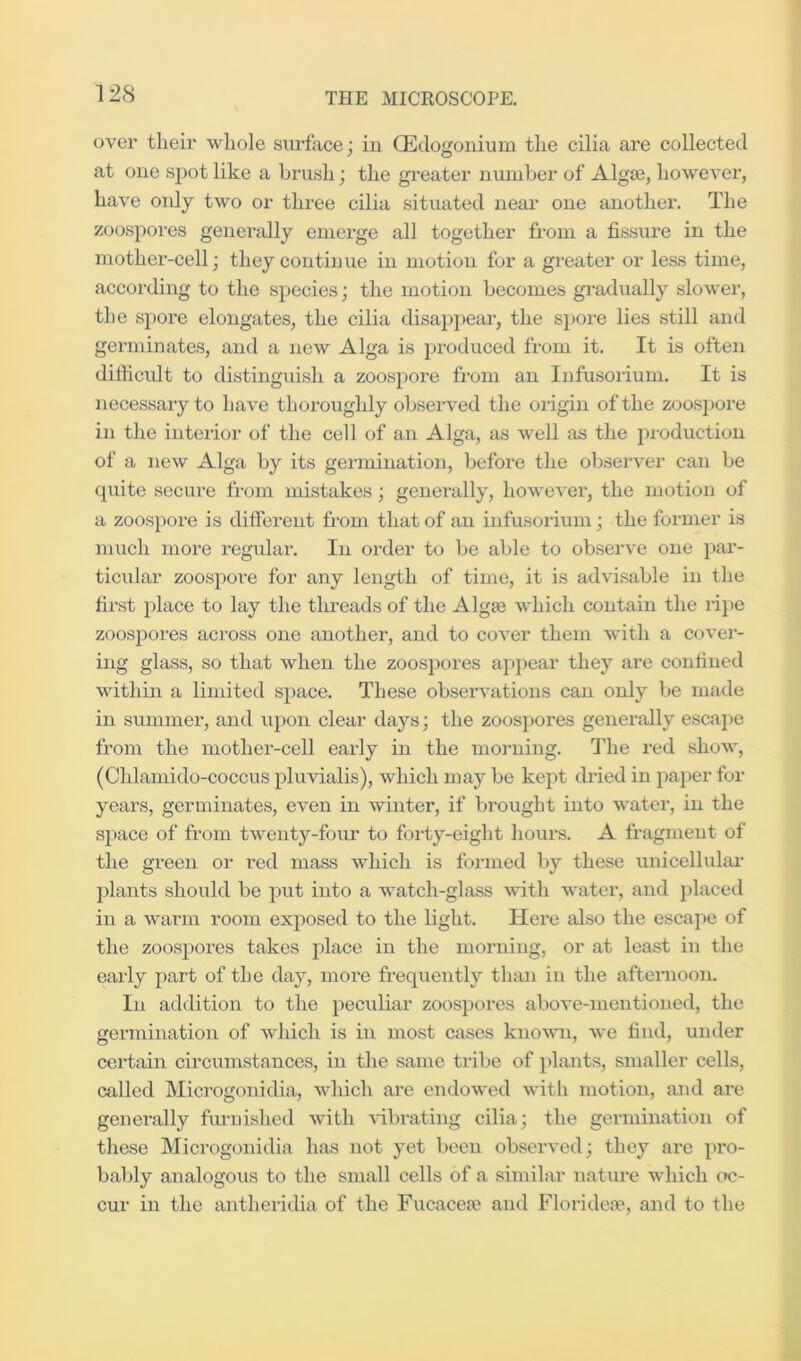 over their wliole surface; in Q^dogonium the cilia are collected at one spot like a brush; the greater number of Algte, however, have oidy two or three cilia situated neai' one another. The zoospores generally emerge all together from a fissiu’e in the mother-cell; they continue in motion for a greater or less time, accoi’ding to the S2>ecies; the motion becomes gradually slower, the spore elongates, the cilia disappear, the spore lies still and germinates, and a new Alga is produced from it. It is often difficult to distinguish a zoospore from an Infusorium. It is necessary to have thoroughly observed the origin of the zoospore in the intei'ior of the cell of an Alga, as well as the pi-oduction of a new Alga by its germination, befoi'e the obsei’vei’ can be quite secure from mistakes; generally, however, the motion of a zoospore is different from that of an infusorium; the former is much more regular. In order to be able to observe one par- ticiilar zoospore for any length of time, it is advisable in the first place to lay the threads of the Algje which contain the ripe zoos23ores across one another, and to cover them with a covei'- ing glass, so that when the zoosj^ores appear they are confined within a limited space. These observations can only be made in summer, and upon clear days; the zoospores generally escape from the mother-cell early in the moiming. The red show, (Chlamido-coccus pluvialis), which may be kept dried in paper for years, germinates, even in winter, if brought into water, in the sjiace of from twenty-four to forty-eight hours. A fragment of the green or red mass which is formed by these unicellular plants should be put into a watch-glass with water, and placed in a warm room exposed to the light. Here also the escaj>e of the zoospores takes place in the morning, or at least in the early part of the day, more frequently than in the afternoon. In addition to the peculiar zoospores above-mentioned, the germination of which is in most cases known, we find, under certain circumstances, in the san\e tribe of plants, smaller cells, called Microgonidia, which are endowed with motion, and are generally fm-nished with Hbrating cilia; the germination of tliese Microgonidia has not yet been observed; they are pro- bably analogous to the small cells of a similar nature which oc- cur in the antheridia of the Fucacete and Floridese, and to the