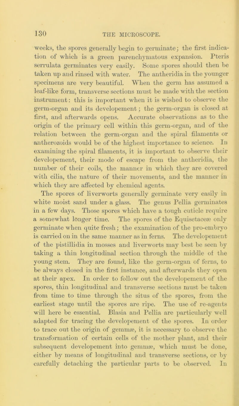 weeks, the .spores generally begin to germinate; the first indica- tion of which is a green ])ai‘enchymatous expansion. Ptei'is serrulata gei’ini nates very ea.sily. Some S])ores should then be token \ip and rinsed with water. The antheridia in the younger specimens are very beautifid. When the germ has assumed a leaf-like form, transvei’se sections must be made with the section instrument: this is ini])ortant when it is wished to observe the genu-organ and its developement; the germ-organ is closed at first, and afterwards opens. Accurate observations as to the oiigin of the })rimajy cell within this germ-organ, and of tlie relation between the germ-organ and the spiral filaments or antherozoids would be of the highest importance to science. In examining the spiral filaments, it is important to obsei've their developement, their mode of escape from the antheridia, the number of their coils, the manner in which they are covered with cilia, the nature of their movements, and the manner in which they are afiected by chemical agent.s. The spores of liverworts generally germinate very easily in white moist sand under a glass. The genus Pellia germinates in a few days. Those spores which have a tough cuticle recpiire a somewhat longer time. The spores of the Equisetacea only germinate when quite fresh; the examination of the pro-embryo is canned on in the same manner as in ferns. The developement of the pistillidia in mosses and liverwoi’ts may bc.st be seen liy taking a thin longitudinal section through the middle of the young stem. They are found, like the germ-organ of ferns, to be always closed in the first instance, and afterwards they open at their apex. In order to follow out the developement of the spores, thin longitudinal and transverse sections must be taken from time to time through the situs of the spores, from the earlie.st stage until the spores are ripe. The use of re-agents will here be essential. Blasia and Pellia are particularly well adapted for tracing the developement of the sjun-es. In order to trace out the origin of gemm.'e, it is necessary to observe the transformation of certain cells of the mother plant, and their subsequent developement into geminaq which m\ist be done, either by means of longitudinal and transverse sections, or by carefully detaching the particular parts to be observed. In