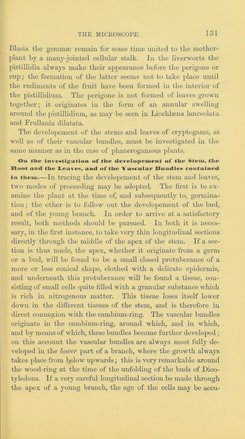 LSI Blasia the gemnue remain for some time united to the mother- plant by a many-jointed cellular stalk. In the liverworts the pistillidia always make their appearance before the })crigone or cup; the fonnation of the latter seems not to take place until the rudiments of the fruit have been formed in the interior of the pistillidium. The perigone is not foinied of leaves ginwu together; it originates in the form of an annular swelling around the pistillidium, as may be seen in Liochla3na lanceolata and Frullania dilatata. The developemcnt of the stems and leaves of cryptogams, as well as of their vascular bundles, must be investigated in the same manner as in the case of phanerogamous plants. On the inve^tig-atioii of the ileveloiieinent of tlie !^tein, the Hoot aiul tlie JLeaveM, and of tlie Vascular UundleM contained in tiieui.—In traciug the developement of the stem and leaves, two modes of proceeding may be adopted. The first is to ex- amine the ])lant at the time of, and subsequently to, germina- tion; the other is to follow out the developement of the bud, and of the young branch. In order to ariive at a satisfactoiy result, both methods should be pm’sued. In both it is neces- sary, in the first instance, to take very thin longitudinal sections directly through the middle of the apex of the stem. If a sec- tion is thus made, the apex, whether it originate from a germ or a bud, will be found to be a small closed protubemnce of a more or less conical shape, clothed with a delicate epidermis, and underneath this jjrotuberance will be found a tissue, con- sisting of small cells quite filled with a granular substance which is rich in nitrogenous matter. This tissue loses itself lower do^vn in the different tissues of the stem, and is therefore in dh-ect connexion with the cambium-ring. The vascvdar bundles originate in the cambium-ring, around which, and in which, and by means of which, these bundles become further developed; on this account the vascular bundles are always most fully de- veloped in the loxoer part of a branch, where the growth always takes place from below upwards; this is very remarkable aroimd the wood-ring at the time of the unfokUng of the buds of Dico- tyledons. If a very careful longitudinal section be made through the apex of a young branch, the age of the cells may be accu-