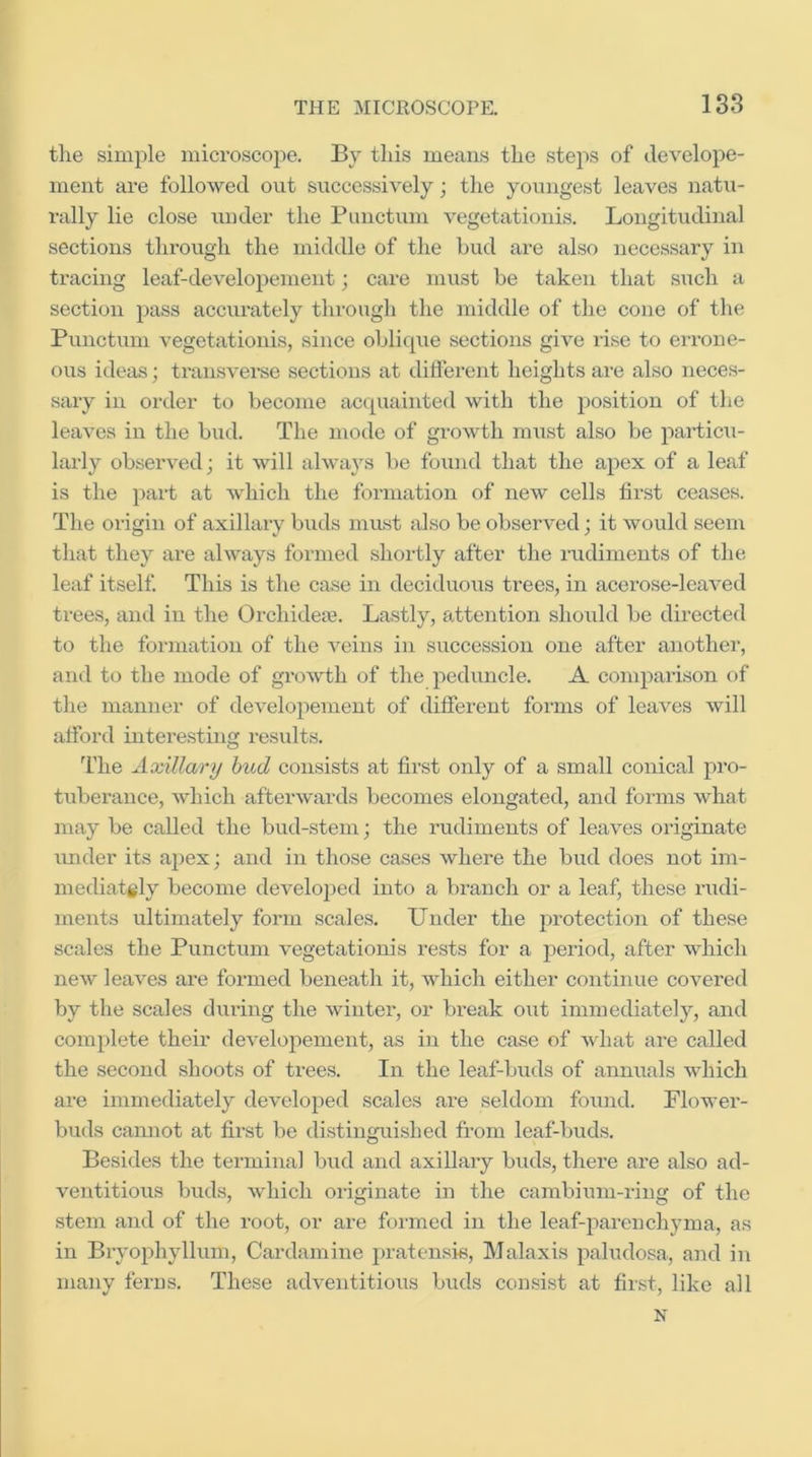 tlie simple microscope. By tliis means the stejis of develope- ment are followed out successively; the youngest leaves natu- rally lie close under the Punctum vegetationis. Longitudinal sections through the middle of the bud are also necessary in tracing leaf-developement; care must be taken that such a section j^ass accurately through the middle of the cone of the Punctum vegetationis, since oblique sections give rise to errone- ous ideas; transverse sections at different heights are also neces- sary in order to become acquainted with the position of the leaves in the biid. The mode of growth mitst also be particu- larly observed; it will always be found that the apex of a leaf is the part at which the formation of new cells first ceases. The origin of axillary buds must also be observed; it would seem that they are always formed shortly after the rudiments of the leaf itself. This is the case in deciduous trees, in acerose-leaved ti-ees, and in the Orchidete. Lastly, attention should be directed to the formation of the veins in succession one after another, and to the mode of growth of the peduncle. A comparison of the manner of developement of different forms of leaves will afford interesting results. The Axillary hud consists at first only of a small conical pro- tuberance, which afterwards becomes elongated, and forms what may be called the bud-stem; the rudiments of leaves originate under its a})ex; and in those cases where the bud does not im- mediately become developed into a branch or a leaf, these rudi- ments ultimately form scales. Under the ju’otection of these scales the Punctum vegetationis rests for a period, after which new leaves are formed beneath it, which either continue covered by the scales during the winter, or break out immediately, and complete their developement, as in the case of what are called the second shoots of trees. In the leaf-buds of annuals which are immediately developed scales are seldom found. Flower- buds cannot at first be distinguished from leaf-buds. Besides the terminal bud and axillary buds, there are also ad- ventitious buds, which originate in the cambium-ring of the stem and of the root, or are formed in the leaf-parenchyma, as in Bryophyllum, Cardamine pratensis, Malaxis paludosa, and in many ferns. These adventitious buds consist at first, like all N