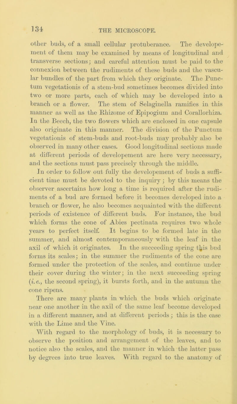 18:t other buds, of a small cellular protuberance. The clevelope- nieut of them may be examined by means of longitudinal and transverse sections; and careful attention must be paid to the connexion between the rudiments of these buds and the vascu- lar bundles of the pai-t from Avhich they originate. The Puuc- tum vegetationis of a stem-bud sometimes becomes divided into two or more parts, each of which may be develojjed into a branch or a lioAver. The stem of Selaginella i-amifies in this manner as Avell as the ilhizome of Epipogium and Coiullorhiza. In the Beech, the tAvo flowers Avhich are enclosed in one capsule also originate in tliis manner. The diA’ision of the Punctum A'egetatiouis of stem-buds and root-buds may j^inbably also be observed in many other cases. Good longitudinal sections made at diflerent periods of developement are here Anry necessary, and the sections must pass precisely through the middle. In order to follow out fully the deAmlopement of buds a suffi- cient time must be devoted to the inquiry; by this means the obseiwer ascertains hoAV long a time is requii-ed after the rudi- ments of a bud are formed before it becomes develo]jed into a branch or floAver, he also becomes acquainted Avith the dilferent periods of existence of different buds. For instance, the biid which forms the cone of Abies pectinata requires tAvo Avhole years to perfect itself. It begins to be formed late in the summer, and almost contemi^oraneoiisly Avitli the leaf in the axil of Avliiclx it originates. In the sxicceeding sjxring tj/is bud forms its scales; in the siunmer the inidiments of the cone are formed under the protection of the scales, and continue under their cover duriixg the winter; in the next succeeding spring {i.e., the second spring), it bursts forth, and in the autumn the cone I’ipens. There are many plants in Avhich the buds Avhich originate near one another in the axil of the same leaf become deA’eloped in a different manner, and at different periods; this is the case Avith the Lime and the Vine. With regard to the morpholog}^ of buds, it is necessary to obsei-A^e the position and arrangenxent of the leaA'es, and to notice also the scales, and the manner in Avhich the latter ])ass by degrees into true leaA^es. With regard to the anatomy of