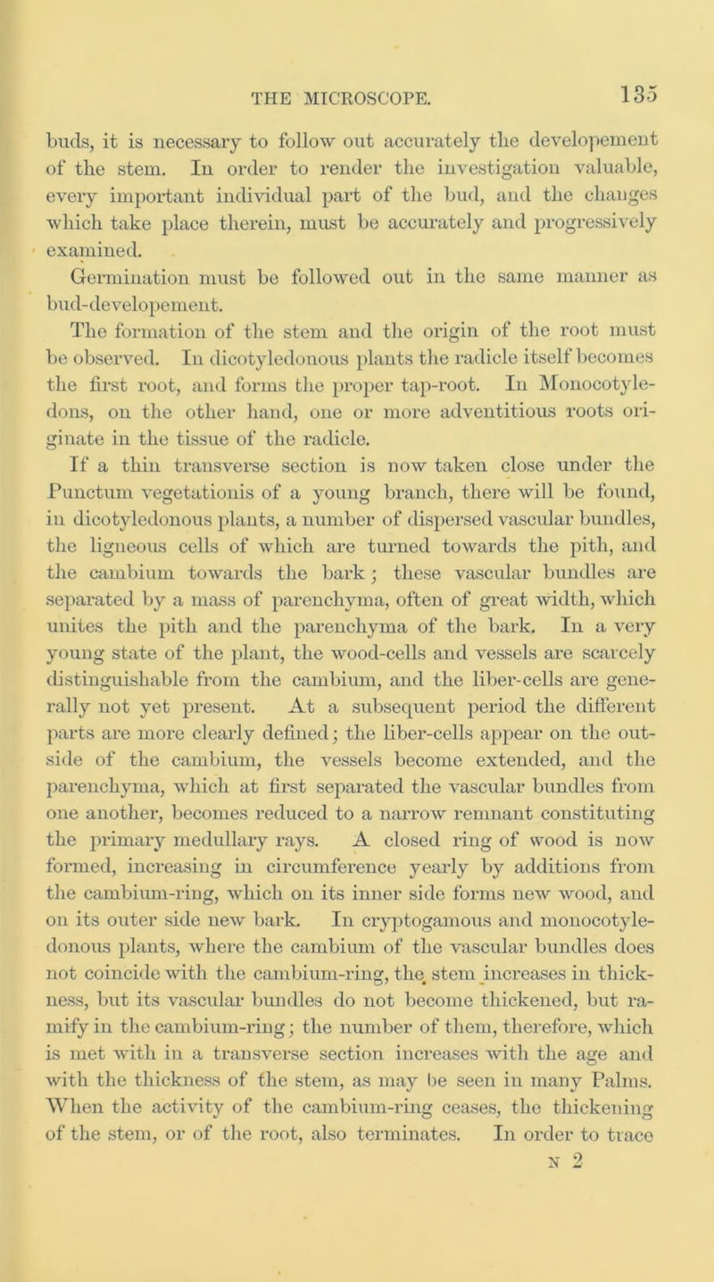 buds, it is necessary to follow out acciirately tlie develo]ieinent of the stem. In order to render the investigation valuable, every impoidant individual part of the bud, and the changes which take place therein, must be accurately and progressively examined. Germination must be followed out in the same manner as bud-de velope ment. The formation of the stem and the origin of the root must be observed. In dicotyledonous plants the radicle itself becomes the first root, and forms the proper tap-root. In Monocotyle- dons, on the other hand, one or more adventitious roots oii- ginate in the tissue of the radicle. If a thin transverse section is now taken close under the Punctum vegetationis of a young branch, there will be foxind, in dicotyledonous plants, a number of dispersed vascular bundles, the ligneous cells of which are turned towards the pith, and the cambium towards the bark; these vascular bundles are sepax'ated by a mass of parenchyma, often of gi’eat Avidth, which unites the pith and the parenchyma of the bark. In a very young state of the plant, the wood-cells and vessels are scarcely distinguishable from the cambium, and the liber-cells are gene- rally not yet present. At a subsequent period the different parts are more dearly defined; the liber-cells appear on the out- side of the cambium, the vessels become extended, and the parenchyma, which at first separated the vascular bundles from one another, becomes reduced to a narrow remnant constituting the primary medullary rays. A closed ring of wood is now formed, increasing in circumference yearly by additions from the cambiimi-ring, which on its inner side forms new wood, and on its outer side new bai’k. In cryptogamoxis and monocotyle- donous plants, where the cambium of the vascular bundles does not coincide with the cambium-rin{r, the stem increases in thick- ness, but its vascular bundles do not become thickened, but ra- mify in the cambium-ring; the number of them, therefore, which is met with in a transverse section increases with the age and with the thickness of the stem, as may l)e seen in many Palms. When the activity of the cambium-ring ceases, the thickening of the stem, or of the root, also terminates. In order to trace N 2