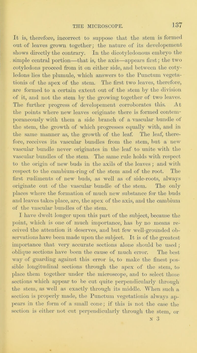 It is, therefore, incorrect to suppose that the stem is formed out of leaves grown together; the nature of its develoiJement shows directly the contrary. In the dicotyledonous embryo the simple central portion—that is, the axis—a})pears fiist; the two cotyledons proceed from it on either side, and between the coty- ledons lies the plumule, which answers to the Puuctum vegeta- tionis of the apex of the stem. The first two leaves, therefore, are formed to a certain extent out of the stem by the division of it, and not the stem by the growing together of two leaves. The further progress of developement corroborates this. At the points where new leaves originate there is formed contem- poraneously with them a side branch of a vascular bundle of the stem, the gro^vth of which progresses equally with, and in the same manner as, the growth of the leaf. The leaf, there- fore, receives its vascular bundles from the stem, but a new vascular bundle never originates in the leaf to unite with the vascular bundles of the stem, The same rule holds with respect to the origin of new buds in the axils of the leaves ; and witli respect to the cambium-ring of the stem and of the root. The first rudiments of new buds, as well as of side-roots, always originate out of the vascidar bundle of the stem. The only places where the formation of much new substance for the buds and leaves takes place, are, the apex of the axis, and the cambium of the vascular bundles of the stem. I have dwelt longer upon this part of the subject, because the point, which is one of much importance, has by no means re- ceived the attention it deserves, and but few well-grounded ob- sei'vations have been made upon the subject. It is of the greatest importance that very accurate sections alone shoidd be used; oblique sections have been the cause of much error. The best way of guarding against this error is, to make the finest ]x>s- sible longitudinal sections through the apex of the stem, to })lace them together under the microscope, and to select those sections which appeal’ to be cut quite perpendicularly thi’ough the stem, as well as exactly through its middle. When such a section is properly made, the Punctum vegetationis always ap- pears in the form of a small cone; if this is not the case the section is either not cut perpendicularly through the stem, or X 3