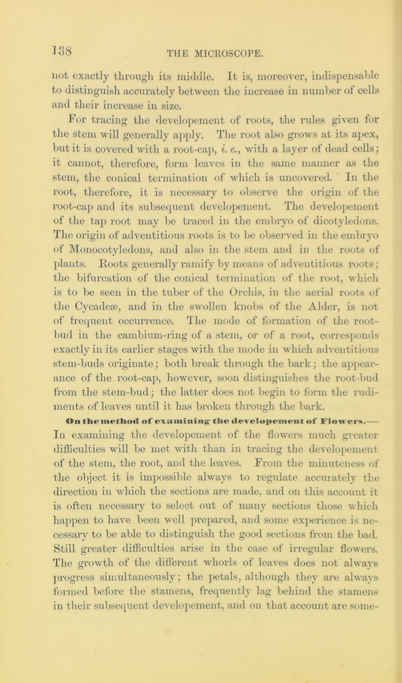 1S8 not exactly through its middle. It is, moreover, indispensable to distinguish acciirately between the increase in number of cells and their iiicrease in size. For triicing the developement of roots, the rules given for the stem will generally apply. The root also grows at its aj)ex, but it is covered with a root-cap, i. e., with a layer of dead cells; it cannot, therefore, form leaves in the same manner as the stem, the conical termination of which is uncovered. In the root, therefore, it is necessary to observe the origin of the root-cap and its subsequent developement. The developement of the tap root may be ti’aced in the embryo of dicotyledons. The origin of adventitious roots is to be observed in the embryo of INIonocotyledons, and also in the stem and in the roots of plants. Hoots generally ramify Ijy means of adventitious roots; the bifurcation of the conical termination of the root, which is to be seen in the tuber of the Orchis, in the aerial roots of the Gycadese, and in the swollen knobs of the Alder, is not of freqiient occurrence. The mode of formation of the root- ])ud in the cambium-ring of a stem, oi* of a root, corresponds exactly in its earlier stages with the mode in which adventitious stem-buds originate; both break through the bark; the aj)pear- ance of the root-cap, however, soon distinguishes the root-bud from the stem-bud; the latter does not begin to form the rudi- ments of leaves imtil it has broken throixgh the bark. Oil tlioiiietlioil of examining' tlie tieveloiienient of Floivei’K. In examining the developement of the flowers much greater difficulties will be met with than in tracing the developement of the stem, the root, and the leaves. From the minuteness of the object it is impossible always to regulate accurately tlu; direction in which the sections are made, and on this account it is often necessary to select out of many sections those which happen to have been well prepared, and some experience is ne- cessary to be able to distinguish the good sections from the bad. Still greater difficulties arise in the case of irregular flowers. The growth of the different whorls of leaves does not always }>rogress siimdtaneously; the petals, although they are always formed before the stamens, frequently lag behind the stamens in their subsequent develoiiement, and on that account are some-