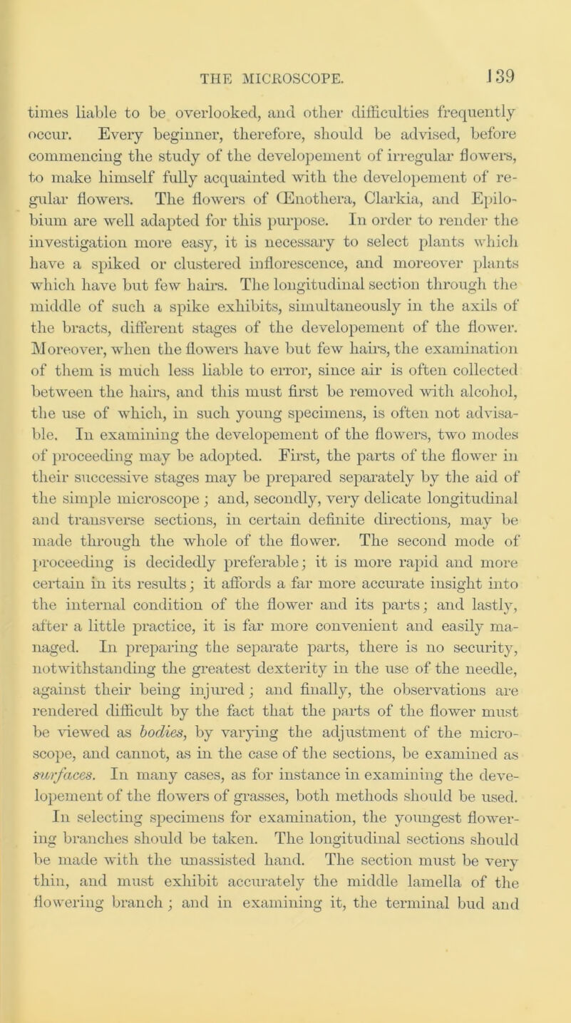 times liable to be overlooked, and other difficulties frequently occur. Eveiy beginner, therefore, should be advised, before commencing the study of the developement of irregular dowel's, to make himself fully acquainted 'svith the develo})ement of re- gular dowers. The dowers of fEiiothera, Clarkia, and E})ilo- bium are well adapted for this purpose. In order to render the investigation more easy, it is necessary to select plants whicli have a spiked or clustered indorescence, and moreover plants which have but few bail's. The longitudinal section througli tlie middle of such a spike exhibits, simidtaneously in the axils of the bracts, different stages of the developement of the dower. Moreover, when the dowers have but few bail’s, the examination of them is much less liable to eiTor, since air is often collected between the hairs, and this must d.rst be removed with alcohol, the use of which, in such young specimens, is often not advisa- ble. In examining the developement of the dowers, two modes of ])roceeding may be adopted. First, the parts of the dower in their successive stages may be prepared separately by the aid of the simple microscope ; and, secondly, very delicate longitudinal and transverse sections, in certain dednite directions, may be made through the whole of the dower. The second mode of proceeding is decidedly preferable; it is more rapid and more certain in its results; it affords a far more acciu’ate insight into the internal condition of the dower and its parts; and lastly, ffiter a little practice, it is far more convenient and easily ma- naged. In preparing the separate parts, there is no security, notwithstanding the greatest dexterity in the use of the needle, against their being injiu'ed; and dually, the observations are rendered difficult by the fact that the parts of the dower must be ffiewed as bodies, by vai'ying the adjustment of the micro- scope, and cannot, as in the case of tlie sections, be examined as surfaces. In many cases, as for instance in examining the deve- lopeTiient of the dowers of gi’asses, both methods should be used. In selecting specimens for examination, the youngest dower- ing branches should be taken. The longitudinal sections should lie made Avith the rmassisted hand. The section must be very thin, and must exhibit accurately the middle lamella of the dowering branch; and in examining it, the terminal bud and