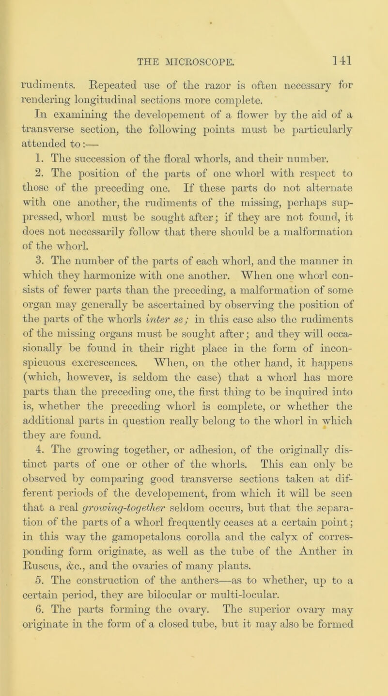 rudiments. Repeated use of the razor is often necessary for rendering longitudinal sections more complete. In examining the developement of a flower by the aid of a transverse section, the folloAving points must be particularly attended to:— 1. The succession of the floral whorls, and their number. 2. The position of the parts of one whorl with respect to those of the preceding one. If these parts do not alternate with one another, the rudiments of the missing, perhaps sup- pressed, whorl must be sought after; if tlrey are not found, it does not necessarily follow that there should be a malformation of the whorl. 3. The number of the parts of each whorl, and the manner in which they harmonize with one another. When one whorl con- sists of fewer parts than the preceding, a malformation of some organ may geuemlly be ascertained by observing the position of the parts of the whorls inter se; in this case also the rudiments of the missing organs must be sought after; and they will occa- sionally be found in their right place in the form of incon- spicuous excrescences. When, on the other hand, it happens (which, howeA’ev, is seldom the case) that a whorl has more pai-ts than the preceding one, the first thing to be inquired into is, whether the preceding whorl is complete, or whether the additional parts in question really belong to the whorl in which they are found. 4. The growing together, or adhesion, of the originally dis- tinct parts of one or other of the whorls. This can only be observed by comparing good transverse sections taken at dif- ferent periods of the developement, from which it will be seen that a real growing-together seldom occurs, but that the separa- tion of the parts of a whorl frequently ceases at a cei'tain point; in this way the gamopetalous corolla and the calyx of corres- ponding form originate, as well as the tube of the Anther in Ruscus, &c., and the ovaides of many plants. •5. The construction of the anthers—as to whether, up to a certain period, they are bilocular or multi-locular. 6. The parts forming the ovary. The superior ovary may originate in the form of a closed tube, but it may also be formed