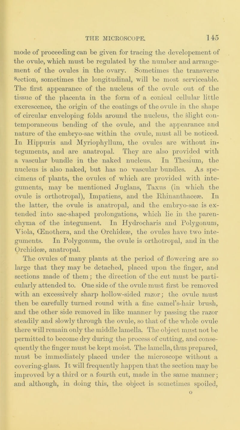 mode of pi-oceeding can be given for tracing the developement of the ovule, which must be regulated by the number and airange- ment of the ovules in the ovaiy. Sometimes the transverse Section, sometimes the longitudinal, will be most serviceable. The first appearance of the nucleus of the ovule out of the tissixe of the placenta in the form of a conical cellular little excrescence, the origin of the coatings of the ovule in the shape of circular enveloping folds around the nucleus, the slight con- temporaneous bending of the ovule, and the a])pearance and natiu’e of the embiyo-sac within the ovule, must all be noticed. In Hippuris and INIyriophyllum, the ovides are without in- teguments, and are anatropal. They are also provided with a vascular bundle in the naked nucleus. In Thesium, the nucleus is also naked, but has no vascular bundles. As spe- cimens of plants, the ovules of which are pi’ovided with inte- guments, may be mentioned Jxiglans, Taxus (in which the ovule is orthotropal), Impatiens, and the Rhinanthaceae. In the latter, the ovule is anatropal, and the embryo-sac is ex- tended into sac-shaped prolongations, which lie in the paren- chyma of the integument. In Hych'ocharis and Polygonum, Viola, OEnothera, and the Orchideae, the ovules have two inte- guments. In Polygonum, the ovule is orthotropal, and in the Orchideae, anati-opal. The ovules of many plants at the period of flowering are so large that they may be detached, placed upon the finger, and sections made of them; the direction of the cut must be parti- cularly attended to. One side of the ovule must first be removed with an excessively sharp hollow-sided razor; the oxuile must then be carefully turned round with a fine camel’s-hair brush, and the other side removed in like manner by passing the razor steadily and slowly through the ovule, so that of the whole ovule there will remain only the middle lamella. The object must not be permitted to become dry during the process of cutting, and conse- quently the finger must be kept moist. The lamella, thus prepared, must be immediately placed under the microscope ^vithout a covering-glass. It will freqxiently happen that the section may be improved by a third or a fourth cut, made in the same manner; and although, in doing this, the object is sometinxes spoiled, o