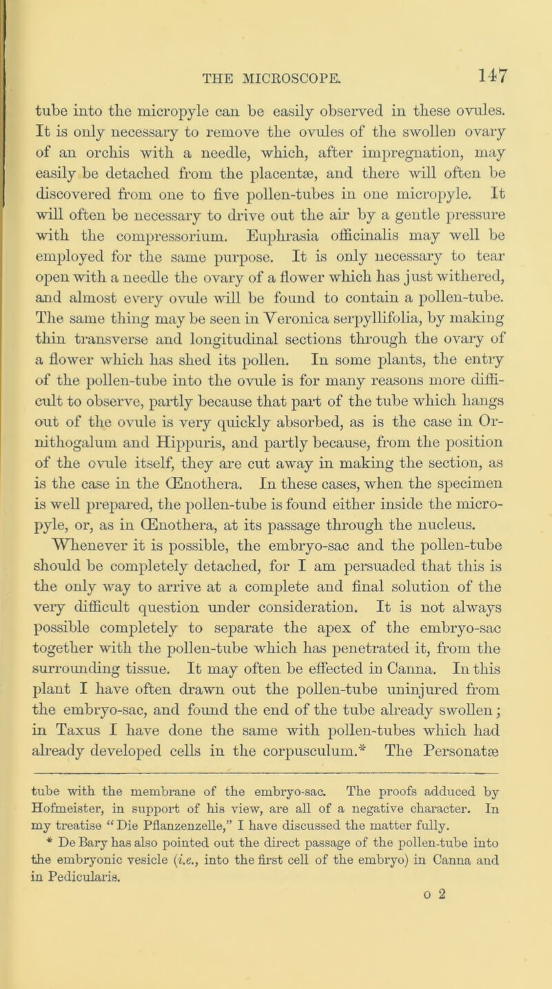 tube into tlie micropyle can be easily observed in these ovules. It is only necessaiy to remove the ovules of the swolleu ovary of an orchis with a needle, which, after impregnation, may easily be detached from the placentae, and thei* *e will often be discovered from one to five pollen-tubes in one micropyle. It will often be necessary to drive out the air by a gentle i)i-essure with the compressorium. Euphrasia officinalis may well be employed for the same purpose. It is only necessary to tear o^ien with a needle the ovary of a flower which has just withered, and almost every ovide will be found to contain a pollen-tube. The same thing may be seen in Veronica serpyllifolia, by making thin transverse and longitudinal sections through the ovary of a flower which has shed its pollen. In some plants, the entiy of the pollen-tube into the ovule is for many reasons more diffi- cult to observe, partly because that pai't of the tube which hangs out of the ovule is very qmckly absorbed, as is the case in Or- nithogalum and Hippuris, and partly because, from the position of the o\mle itself, they are cut away in making the section, as is the case in the OEnothera. In these cases, when the specimen is well prepared, the pollen-tube is found either inside the micro- pyle, or, as in CEnothera, at its passage through the nucleus. Wlienever it is possible, the embryo-sac and the pollen-tube should be completely detached, for I am persuaded that this is the only way to arrive at a complete and final solution of the very difficult question under consideration. It is not always possible completely to separate the apex of the embryo-sac together with the pollen-tube which has penetrated it, from the surrounding tissue. It may often be effected in Canna. In this plant I have often drawn out the pollen-tube iminjured from the embryo-sac, and found the end of the tube already swollen; in Taxus I have done the same with pollen-tubes which had already developed cells in the corpusculum.* The Personatfe tube with the membrane of the embryo-sac. The proofs adduced by Hofmeister, in support of his view, are all of a negative character. In my treatise “ Die Pflanzenzelle,” I have discussed the matter fully. * De Bary has also pointed out the direct passage of the pollen-tube into the embryonic vesicle (ie., into the first cell of the embryo) in Canna and in Pediculai’is.