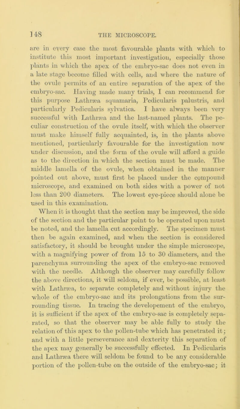 are in every case the most fiivourable }>lants with whicli to institute this most important investigation, esj)eeially those 1) lants in which tlie apex of tlje emhryo-sac does not even in a late stage become filled with cells, and where the nature of the ovuile ])ermits of an entire sejiaration of the apex of the embryo-sac. lla\ ing made many trials, I can recommend for this pui'pose Latlmea squamaria, Pedicularis i)alustris, and 2) articularly Pedicularis sylvatica. I have always been very successful with Lathra'a and the last-named ])lants. The pe- culiar construction of the ovrde itself, witli which the observer must make himself fully acquainted, is, in the plants above mentioned, particularly favourable for the investigation now under discussion, and the form of the ovule will afford a guide as to the direction in which the section must be made. The middle lamella of the ovule, when obtained in the manner ])ointed out above, must first be })laced under the compound microsco2>e, and examined on both sides with a jioAver of not less than 200 diameters. The lowest eye-jhece should alone be used in this examination. When it is thought that the section may be iinjiroved, the side of the section and the 2)articular point to be ojierated ujwn must be noted, and the lamella cut accordingly. The s])ecimen must then be again examined, and when the section is considered satisfactory, it shoidd be brought under the sim})le microseojie, with a magnifying jwwer of from 15 to 30 diameters, and the j)arenchyma smTounding the apex of the embryo-stxc removed with the needle. Although the obsei'\-er may carefully follow the above directions, it will seldom, if evei-, be jxossible, at least with Latlu’fea, to sejiarate com})letely and without injury the whole of the embryo-sac and its 2)rolongations from the sur- rounding tissue. In tracing the developement of the embryo, it is sufficient if the apex of the embiyo-sac is comjiletely sejia- rated, so that the observer may be able fully to study the relation of this apex to the jxollen-tube which has j)enetrated it; and with a little jxerseverauce and dexterity this sejiai’afion of the ajxex may generally be successfully effected. In Pedicularis and Lathra'a there will seldom be found to be any considerable j)ortiou of the iiollen-tube on the outside of the embryo-sac; it