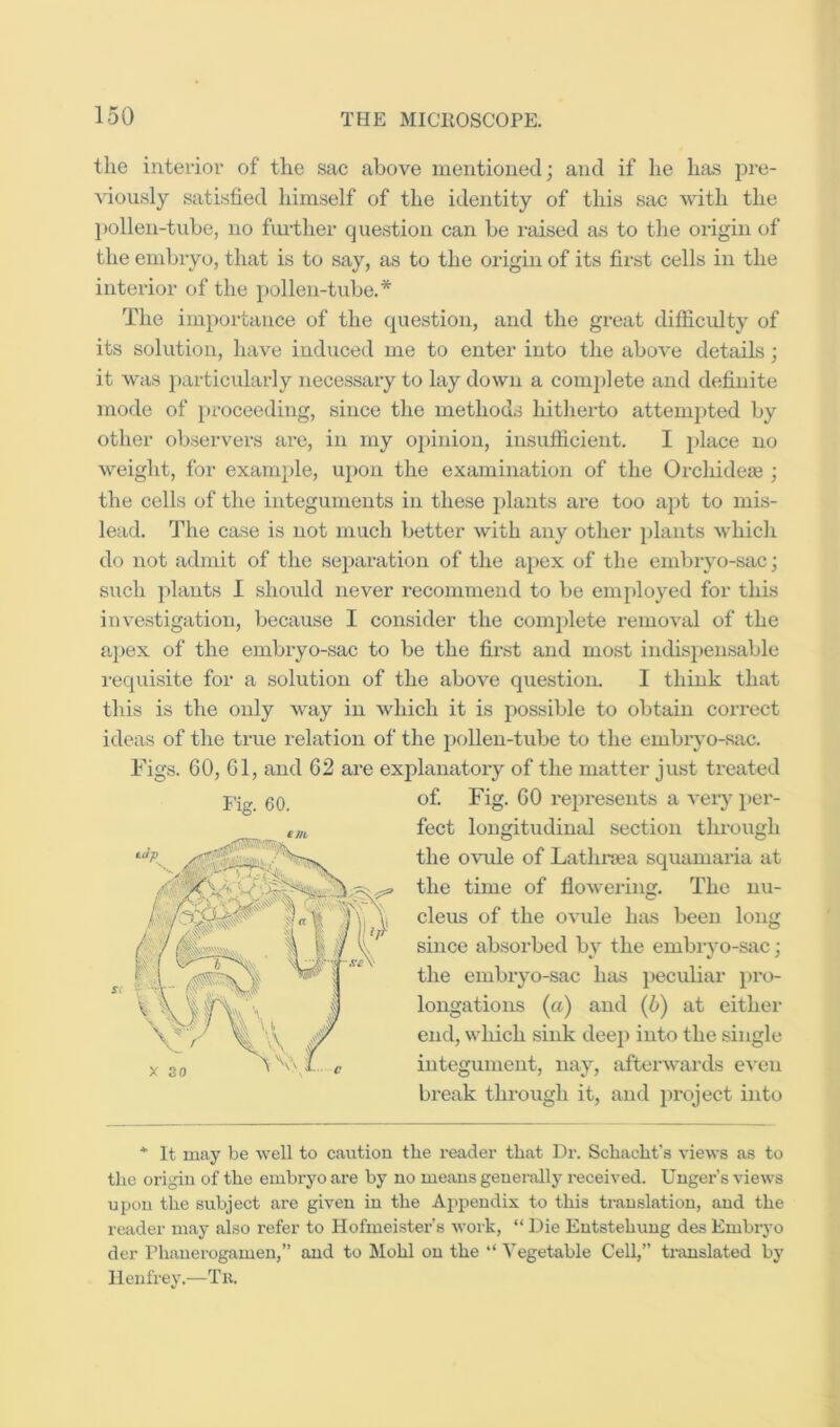 tlie interior of the sac above inentioued; and if he has jn-e- viously satisfied himself of the identity of this sac with the l)ollen-tnbe, no further question can be raised as to the origin of the embryo, that is to say, as to the origin of its first cells in the interior of the pollen-tube.* The importance of the question, and the great difficidty of its solution, have induced me to enter into tlie above details; it was particularly necessary to lay down a coni2)lete and definite mode of }>roceeding, since the methods hitherto attempted by other observers are, in my opinion, insufficient. I place no weight, for example, upon the examination of the Orchideaj; the cells of the integuments in these plants are too apt to mis- lead. The case is not much better with any other plants which do not admit of the separation of the apex of the embryo-sac; such plants I slioidd never recommend to be employed for this investigation, because I consider the complete removal of the a])ex of the embryo-sac to be the first and most indispensable requisite for a solution of the above question. I think that this is the only way in which it is possible to obtain correct ideas of the true relation of the pollen-tube to the embryo-sac. Figs. 60, Cl, and 62 are explanatory of the matter just treated of. Fig. 60 represents a very per- fect longitudinal section through the ovule of Lathnea squamaria at the time of flowering. The nu- cleus of the ovule has been long since absorbed by the embryo-sac; the embryo-sac has peculiar pro- longations (a) and (5) at either end, which sink dee}) into the single integument, nay, afterwards even break through it, and project into * It may be well to c<aution the reader that Dr. Schacht's views as to tlie origin of the embryo are by no means geuei-ally received. Unger’s views upon the subject are given in the Appendix to this translation, and the reader may also refer to Hofmeister's work, “ Die Entstehung des Embryo der Phanerogamen,” and to Mohl on the “ Vegetable Cell,” translated bj llenfrey.—Tii. Fig. 60.