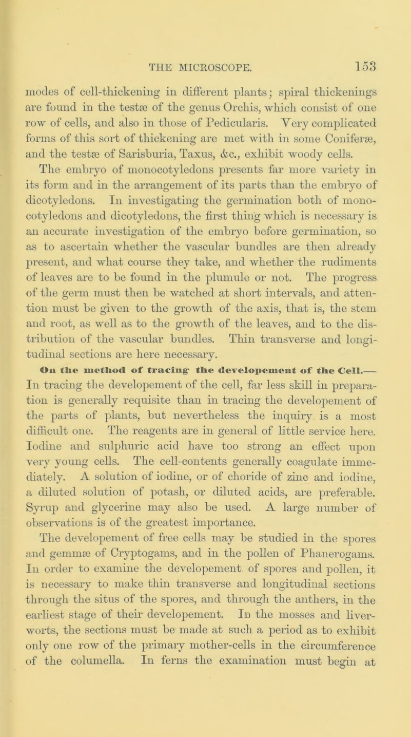 inodes of cell-thickening in different plants; spiral thickenings are found in the testje of the genus Orchis, which consist of one row of cells, and also in those of PecUcularis. Very complicated forms of this sort of thickening are met with in some Conifera3, and the testte of Sarisburia, Taxus, &c., exhibit woody cells. The embryo of monocotyledons jiresents far more variety in its form and in the arrangement of its parts than the embryo of dicotyledons. In investigating the germination both of mono- cotyledons and dicotyledons, the first thing which is necessary is an accurate investigation of the embryo before germination, so as to ascertain whether the vascular bundles are then already present, and what course they take, and whether the rudiments of leaves are to be found in the plumule or not. The progress of the germ must then be watched at short intervals, and atten- tion must be given to the growth of the axis, that is, the stem and root, as well as to the growth of the leaves, and to the dis- tiibution of the vascular bundles. Thin transverse and longi- tudinal sections are here necessary. On tlie luvtliutl of ti'aciiig- tlie tluvcloiieuiciit of tlie Coll.— In tracing the developement of the cell, far- less skill in prepara- tion is generally requisite than in tracing the developement of the parts of plants, but nevertheless the inquiry is a most difficult one. The reagents are in general of little service here. Iodine and sulphuric acid have too strong an effect upt)ii very young cells. The cell-contents generally coagulate imme- diately. A solution of iodine, or of choride of zinc and iodine, a diluted solution of potash, or diluted acids, are preferable. Syi-up and glycerine may also be used. A large numbei' of observations is of the greatest importance. The developement of free cells may be studied in the spores and geminte of Cryptogams, and in the pollen of Phanerogams. In order to examine tlie developement of spores and pollen, it is necessary to make thin transverse and longitudinal sections through the situs of the spores, and through the anthers, in the earliest stage of their developement. In the mosses and liver- worts, the sections must be made at such a period as to exhibit only one row of the i)rimary mother-cells in the cii'cimiference of the columella. In ferns the examination must begin at