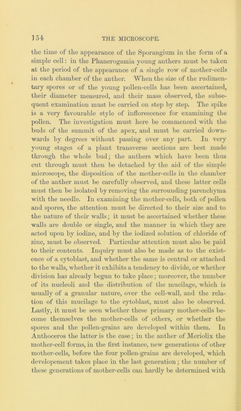 tlie time of tlie appearance of the Sporangium in the form of a simple cell: in the Phanerogamia young anthers must be taken at the period of the ajipearance of a single row of mother-cells in each chamber of the anther. Wlien the size of the rudimen- taiy s})ores or of the young pollen-cells has been ascertained, their diameter measured, and their mass observed, the subse- quent examination mmst be carried on stej) by step. The spike is a very favoui-able style of inflorescence for examining the 2X)llen. The investigation must here be commenced with tlie buds of the summit of the apex, and must be carried down- wai-ds by degrees without passing over any part. In very young stages of a plant transverse sections are best made through the whole bud; the anthei'S whicli have been thus cut through must then be detached by the aid of the simple mici’oscoiie, the disposition of the mother-cells in the chamber of the anther must be carefully observed, and these latter cells must then be isolated by removing the surrounding parenchyma with the needle. In examining the mother-cells, both of pollen and spores, the attention must be directed to their size and to the nature of their walls; it must be ascertained whether these walls are double or single, and the manner in which they are acted upon by iodine, and by the iodized solution of chloride of zinc, must be observed. Particular attention must also be j^aid to their contents. Inquiry must also be made as to the exist- ence of a cytoblast, and whether the same is central or attached to the walls, whether it exhibits a tendency to divide, or whether division has already begun to take i)lace; moreover, the number of its nucleoli and tlie distribution of the mucilage, which is usually of a granular nature, over the cell-wall, and the rela- tion of this mucilage to the cytoblast, must also be obseiwed. Lastly, it must be seen whether these primary mother-cells be- come themselves the mother-cells of others, or whether the sjiores and the pollen-grains are developed within them. In Anthoceros the latter is the case; in the anther of Meriolix the mother-cell forms, in the flrst instance, new generations of other mother-cells, before the four pollen-grains ai'e develojied, which developcment takes place in the last generation; the number of these generations of mother-cells can hardly be determined with