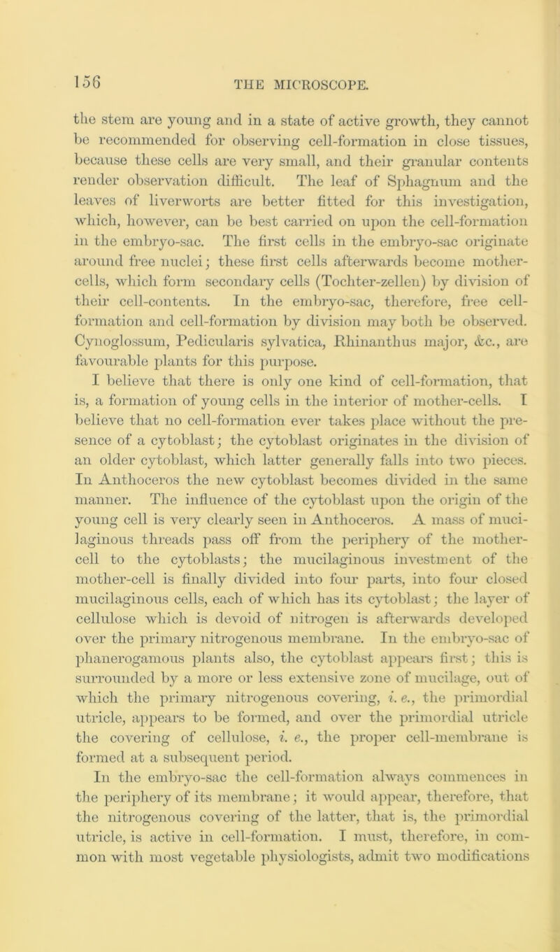 lo6 the .stem ai'e young and in a state of active growth, they cannot he recommended for observing cell-formation in close tissues, because these cells are very small, and their gmnular contents render observation difficult. The leaf of Sphagnum and the leaves of liverworts are better fitted for this investigation, which, however, can be best carried on upon the cell-formation in the embryo-sac. The fir.st cells in the embiyo-sac originate around free nuclei; these first cells afterwards become mother- cells, which form secondary cells (Tochter-zellen) by di\dsion of their cell-contents. In the embryo-sac, therefore, fine cell- formation and cell-formation by division may both be observed. Cynoglossum, Pedicularis sylvatica, Khiiianthus major, (fee., are favourable plants for this purpose. I believe that there is only one kind of cell-formation, that i.s, a formation of young cells in the interior of mother-cells. I believe that no cell-formation ever takes place without the pin- sence of a cytoblast; the cytoblast originates in the division of an older cytoblast, which latter generally falls into two pieces. In Anthoceros the new cytoblast becomes di\'ided in the same manner. The influence of the cytoblast upon the origin of the young cell is veiy clearly seen in Anthoceros. A mass of muci- laginous threads pass off from the j)eriphery of the mother- cell to the cytoblasts; the mucilaginous investment of the mother-cell is finally divided into four parts, into four closed mucilaginoiis cells, each of which has its c}doblast; the layer of cellulose which is devoid of nitrogen is afterwards develo]>ed over the primary nitrogenous membrane. In the embryo-sac of phanerogamous plants also, the cytoblast appears first; this is surroimded by a more or less extensive zone of mucilage, out of which the primary nitrogenous covering, i. e., the jiriniordial utricle, appears to be foianed, and over the primordial utricle the covering of cellulose, i. e., the proper cell-membrane is formed at a subsequent period. In the embryo-sac the cell-formation always commences in the periphery of its membrane; it woidd appear, therefore, that the nitrogenous covering of the latter, that is, the primordial utricle, is active in cell-formation. I must, therefore, in com- mon with most vegetable physiologists, admit two motlifications