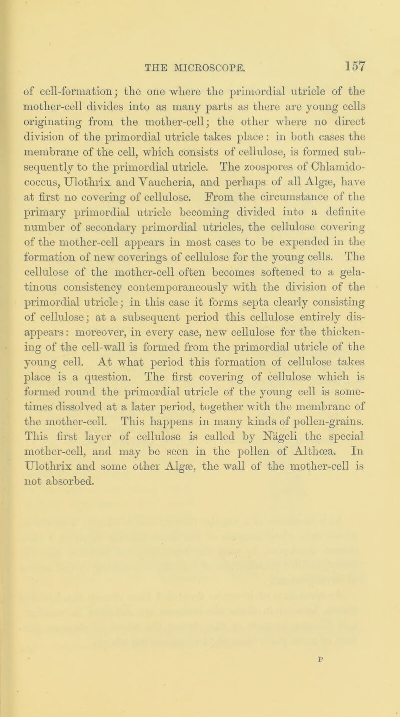 of cell-formation; the one where the prijnordial ntricle of the mothei’-cell divides into as many parts as there are young cells originating from the mother-cell; the other where no direct division of the primordial utricle takes place: in both cases the membrane of the cell, which consists of cellulose, is formed sub- sequently to the primordial utricle. The zoospores of Chlamido- coccus, tJlothrix and Vaucheria, and perhaps of all Algas, have at first no covering of cellulose. From the circumstance of the px’imary primordial utricle becoming divided into a definite number of secondary primordial utricles, the cellulose covermg of the mother-cell appears in most cases to be expended in the formation of new coverings of cellulose for the young cells. The cellulose of the mother-cell often becomes softened to a gela- tinous consistency contemporaneously with the division of the primordial utricle; in this case it forms septa clearly consisting of cellulose; at a subsequent period this cellulose entirely dis- appears : moreover, in every case, new cellulose for the thicken- ing of the cell-wall is formed from the primordial xitricle of the young cell. At what period this formation of cellulose takes place is a question. The first covering of cellulose which is formed round the primordial utricle of the young cell is some- times dissolved at a later period, together with the membrane of the mother-cell. This happens in many kinds of pollen-gi'ains. This first layer of cellulose is called by Niigeli the special motber-cell, and may be seen in the pollen of Altboca. In TJlothrix and some other Algaj, the wall of the mother-cell is not absorbed. r