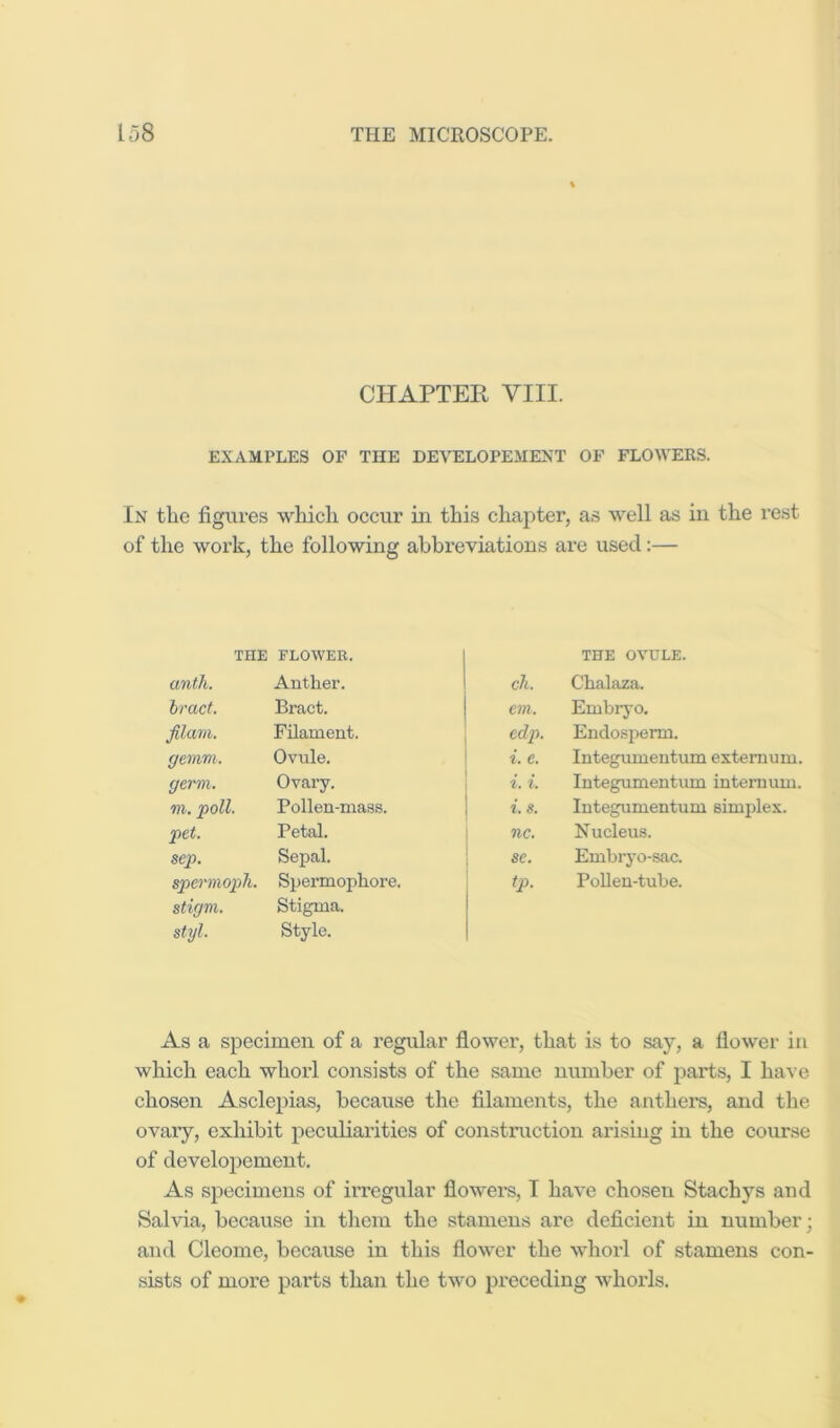 CHAPTER VIII. EXAMPLES OF THE DEVELOPEMENT OF FLOWERS. In the figures which occur in this chapter, as well as in the rest of the work, the following ahbi’eviations ai*e used:— THE FLOWER. THE OVULE. until. Auther. cli. Clialaza. bract. Bract. em. Embryo. filam. Filament. edp. Endospemi. gemm. Ovule. i. e. Integumentum externum. germ. Ovary. i. i. Integumentum internum. TO. Pollen-mass. i. s. Integumentum simplex. pet. Petal. nc. Nucleus. sep. Sepal. se. Embryo-sac. spermoph. Spermophore. tp. PoUen-tube. stigm. Stigma. styl. Style. As a specimen of a regular flower, that is to say, a flower in which each whorl consists of the same number of parts, I have chosen Asclepias, because the filaments, the anthei's, and the ovary, exhibit peculiarities of construction arising in the course of developcment. As specimens of irregular flowers, I have chosen Stachys and Salvia, because in them the stamens are deficient in number; and Cleome, because in this flower the whorl of stamens con- sists of more parts than the two preceding whorls.