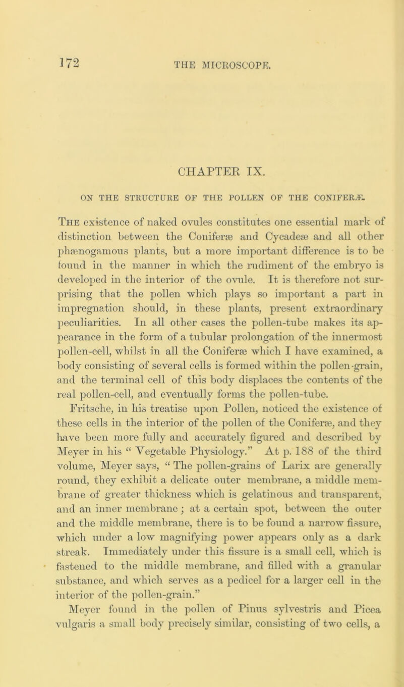 CHAPTER IX. ON THE STRUCT LTllE OF THE POLLEN OF THE CONIFER.E. The existence of naked ovules constitutes one essential mark of distinction between the Coniferje and Cycadere and all other })lia‘nogamous plants, but a more impoHant difference is to be foixud in the manner in which the rudiment of the embryo is developed in the interior of the o\mle. It is therefore not sur- prising that the j)ollen which plays so important a I'tart in impregnation should, in these jjlants, present extraordinary peculiarities. In all other cases the pollen-tube makes its ap- pearance in the foi’m of a tubular prolongation of the innermost pollen-cell, whilst in all the Coniferse which I have examined, a body consisting of several cells is formed within the pollen-grain, and the terminal cell of this body displaces the contents of the real pollen-cell, and eventually forms the pollen-tube. Fritsche, in his treatise upon Pollen, noticed the existence of these cells in the interior of the pollen of the Coniferre, and they liave been more fully and accurately figured and described by Meyer in his “ Vegetable Physiology.” At p. 188 of the third volume, Meyer says, “ The pollen-gi’ains of Larix are generally round, they exhibit a delicate outer membrane, a middle mem- brane of greater tliickness which is gelatinous and transparent, and an inner membrane; at a certain spot, between the outer and the middle membrane, there is to be found a narrow fissure, which under a low magnifying power appears only as a dark streak. Immediately \;nder this fissure is a small cell, which is fastened to the middle membrane, and filled with a granular substance, and which serves as a pedicel for a larger cell in the interior of the pollen-grain.” Meyer found in the pollen of Pinus s5dve.stris and Picea vulgaris a small body precisely similar, consisting of two cells, a