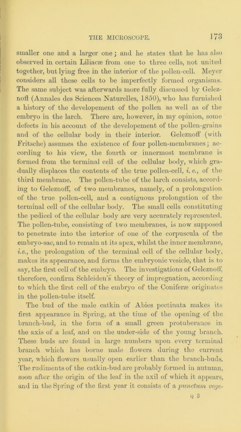 smaller one and a larger one j and lie states that he has also observed in certain Liliacm from one to three cells, not united together, but lying free in the interior of the pollen-cell. Meyer considers all these cells to be impei’fectly formed organisms. The same subject was afterwards more fully discussed by Gelez- nofi (Annales des Sciences Naturelles, 1850), who has furnished a history of the developement of the pollen as well as of the embryo in the larch. There are, however, in my opinion, some defects in his account of the developement of the pollen-grains and of the cellular body in their interior. Geleznoff (with Fritsche) assumes the existence of four pollen-membranes; ac- cording to his view, the fourth or innermost membrane is formed from the terminal cell of the cellular body, which gi-a- dually displaces the contents of the true pollen-cell, i. e., of the third membrane. The pollen-ti\be of the larch consists, accord- ing to Geleznoff, of two membranes, namely, of a prolongation of the true pollen-cell, and a contiguous prolongation of the terminal cell of the cellular body. The small cells constituting the pedicel of the cellular body are veiy accurately represented. The pollen-tube, consisting of two membranes, is now supposed to penetrate into the interior of one of the corpuscula of the embryo-sac, and to remain at its apex, whilst the inner membrane, i.e., the prolongation of the terminal cell of the cellular body, makes its appearance, and forms the embryonic vesicle, that is to say, the first cell of the embryo. The investigations of Geleznoff, therefore, confirm Schleiden’s theory of impregnation, accoi'ding to which the first cell of the embryo of the Coniferje originates in the pollen-tube itself. The bud of the male catkin of Abies pcctinata makes its first appearance in Spring, at the time of the opening of the branch-bud, in the form of a small green protuberance in the axis of a leaf, and on the under-side of the young branch. These buds are found in large numbers upon every terminal branch which has borne male flowers during the current year, which flowers usually open earlier than the branch-buds. The rudiments of the catkin-bud are probably formed in autumn, soon after the origin of the leaf in the axil of which it appears, and in the Spring of the first year it consists of a j^imctum ve<je- 3