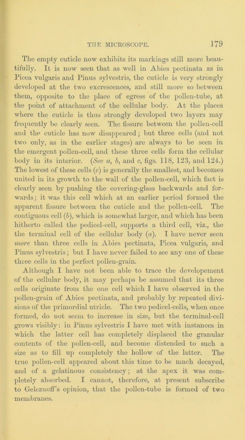 The empty cuticle now exhibits its markings still more beau- tifully. It is now seen that as well in Abies i)ectinata as in Picea vulgaris and Pinus sylvestris, the cuticle is very strongly developed at the two excrescences, and still more so between them, opposite to the place of egress of the pollen-tube, at the point of attachment of the cellular body. At the places where the cuticle is thus strongly developed two layers may frequently be clearly seen. The fissure between the pollen-cell aud the cuticle has now disa]>peared; but three cells (and not two only, as in the earlier stages) are always to be seen in the emergent pollen-cell, and these three cells form the cellular body in its interior. (See a, b, and c, figs. 118, 123, and 124.) The lowest of these cells (c) is generally the smallest, and becomes united in its growth to the wall of the pollen-cell, which fact is clearly seen by pushing the covering-glass backwards and for- wards; it was this cell which at an earlier period formed the apparent fissure between the cuticle and the j)ollen-cell. The contiguous cell (h), which is somewhat larger, and which has been hitherto called the pedicel-cell, supports a third cell, viz., the the teiminal cell of the cellular body (a). I have never seen more than three cells in Abies pectinata, Picea vulgaris, and Pinus sylvestris; but I have never failed to see any one of these three cells in the perfect pollen-grain. Although I have not been able to trace the developement of the cellular body, it may perhaps be assumed that its three cells originate from the one cell which I have observed in the pollen-grain of Abies pectinata, and proljably by repeated di\fi- sions of the primordial utricle. The two pedicel-cells, when once formed, do not seem to increase in size, but the terminal-cell gi'ows visibly; in Pinus sylvestris I have met with instances in which the latter cell has completely displaced the granular contents of the pollen-cell, and become distended to such a size as to fill up completely the hollow of the latter. The true pollen-cell a})peared about this time to be much decayed, and of a gelatinous consistency; at the apex it was com- pletely absorbed. I cannot, therefore, at present subscribe to Geleznofl’s opinion, that the pollen-tube is formed of two memijraues.